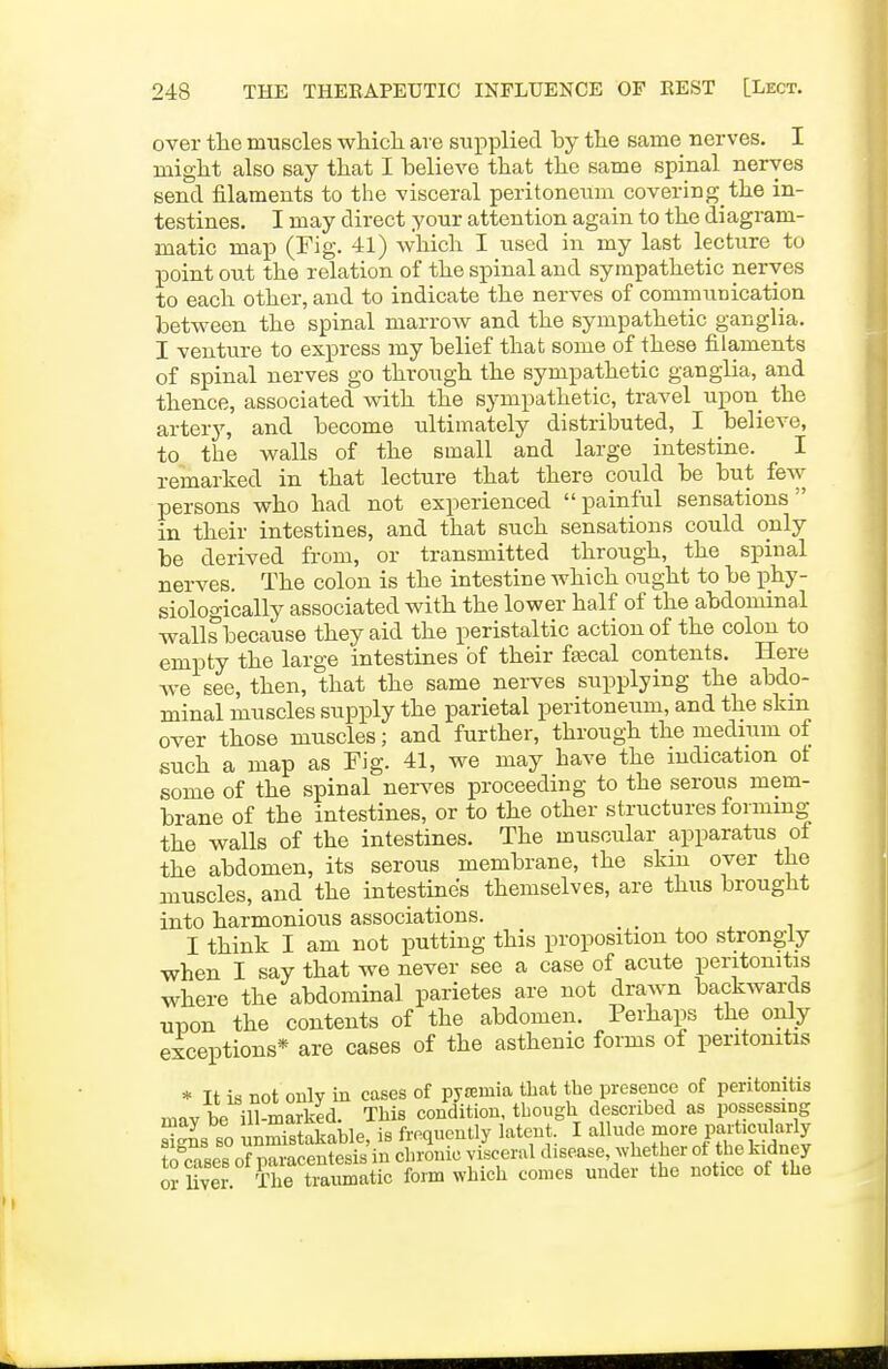over the muscles whicli are supplied by the same nerves. I might also say that I believe that the same spinal nerves send filaments to the visceral peritoneum covering the in- testines. I may direct your attention again to the diagram- matic map (Fig. 41) which I used in my last lecture to point out the relation of the spinal and sympathetic nerves to each other, and to indicate the nerves of communication between the spinal marrow and the sympathetic ganglia. I venture to express my belief that some of these filaments of spinal nerves go through the sympathetic ganglia, and thence, associated with the sympathetic, travel upon the artery, and become ultimately distributed, I believe, to the walls of the small and large intestine. I remarked in that lecture that there could be but few persons who had not experienced painful sensations in their intestines, and that such sensations could only be derived from, or transmitted through, the spinal nerves. The colon is the intestine which ought to be phy- siologically associated with the lower half of the abdominal walls because they aid the peristaltic action of the colon to empty the large intestines of their ftecal contents. Here we see, then, that the same nerves supplying the abdo- minal muscles supply the parietal peritoneum, and the skm over those muscles; and further, through the medium of such a map as Fig. 41, we may have the ludication ot some of the spinal nerves proceeding to the serous mem- brane of the intestines, or to the other structures forming the walls of the intestines. The muscular apparatus of the abdomen, its serous membrane, the skin over the muscles, and the intestines themselves, are thus brought into harmonious associations. _ I think I am not putting this proposition too strongly when I say that we never see a case of acute peritonitis where the abdominal parietes are not drawn backwards upon the contents of the abdomen. Perhaps the only exceptions* are cases of the asthenic forms of peritonitis * It is not only in cases of pyremia that the presence of peritonitis mav be ill-marked. This condition, though described as possessing Sns so nnmSkable, is frequently latent. I allnde more particukrly to cases of paracentesis in chronic visceral disease, whether ot the kidney or liver The traumatic form which comes under the notice of the