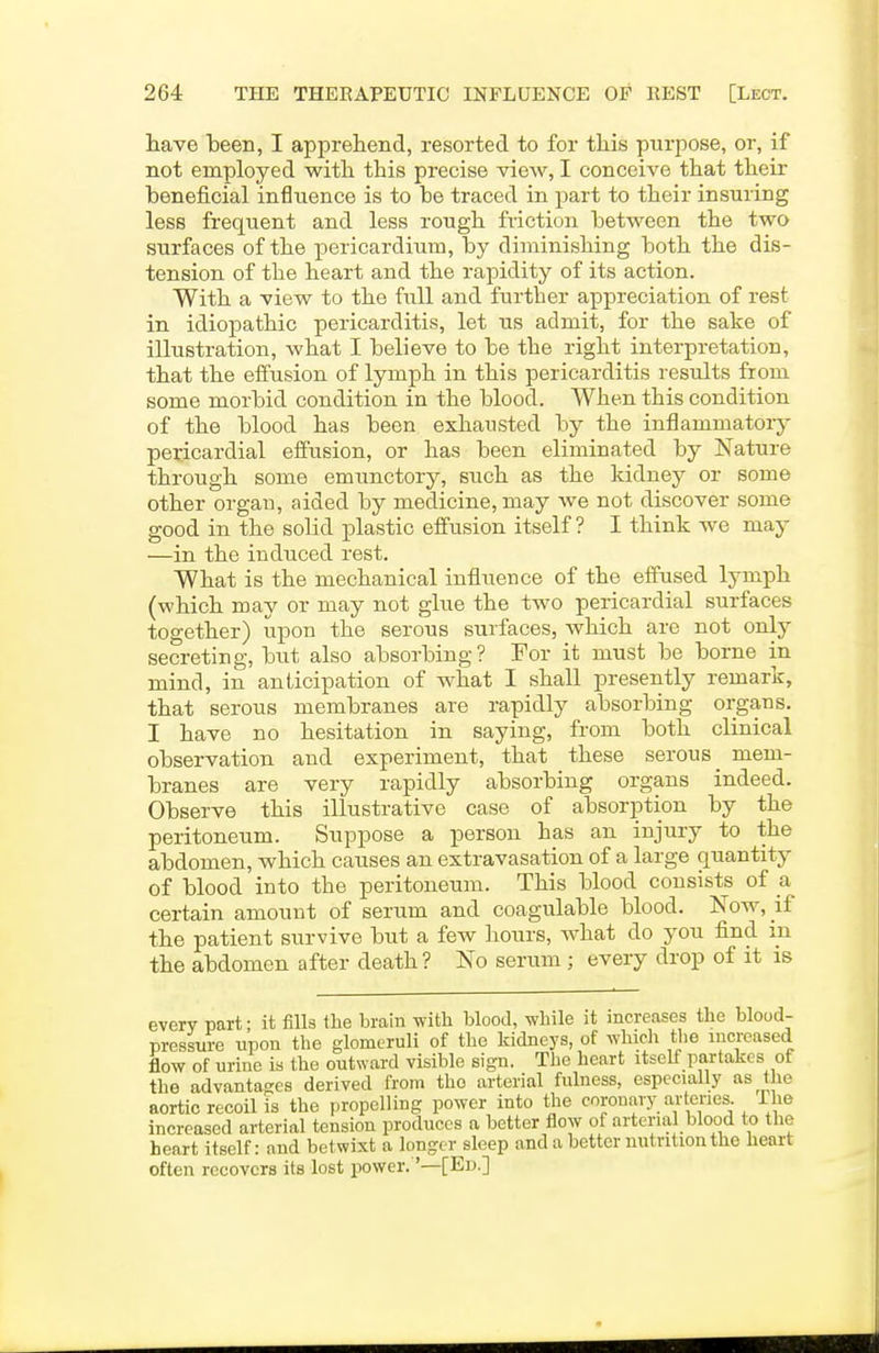 have been, I apprehend, resorted to for this purpose, or, if not employed with this precise view, I conceive that their beneficial influence is to be traced in part to their insuring less frequent and less rough friction between the two surfaces of the pericardium, by diminishing both the dis- tension of the heart and the rapidity of its action. With a view to the full and further appreciation of rest in idiopathic pericarditis, let us admit, for the sake of illustration, what I believe to be the right interpretation, that the effusion of lymph in this pericarditis results from some morbid condition in the blood. When this condition of the blood has been exhausted by the inflammatory pericardial effusion, or has been eliminated by Nature through some emunctory, such as the kidney or some other organ, aided by medicine, may we not discover some good in the solid plastic effusion itself? I think we may —in the induced rest. What is the mechanical influence of the effused lymph (which may or may not glue the two pericardial surfaces together) iapon the serous surfaces, which are not only secreting, but also absorbing? For it must be borne in mind, in anticipation of what I shall presently remark, that serous membranes are rapidly absorbing organs. I have no hesitation in saying, from both clinical observation and experiment, that these serous _ mem- branes are very rapidly absorbing organs indeed. Observe this illustrative case of absorption by the peritoneum. Suppose a person has an injury to the abdomen, which causes an extravasation of a large quantity of blood into the peritoneum. This blood consists of a certain amount of serum and coagulable blood. Now, if the patient survive but a few hours, what do you find m the abdomen after death? No serum ; every drop of it is every part; it fills the brain with blood, while it increases the blood- pressure upon the glomeruli of the kidneys, of which the increased flow of urine is the outward visible sign. The heart itself partakes of the advantages derived from the arterial fulness, especially as the aortic recoil is the propelling power into the coronavy arteries. The increased arterial tension produces a better flow of arterial blood te the heart itself: and betwixt a longer sleep and a better nutrition the heart often recovers its lost power. '—[Ed.]