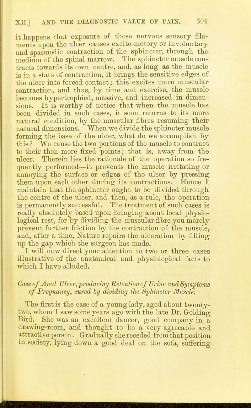it happens that exposure of those nervous sensory fila- ments upon the ulcer causes excito-motory or involuntary and spasmodic contraction of the sphincter, through the medium of the spinal marrow. The sphincter muscle con- tracts towards its own centre, and, as long as the muscle is in a state of contraction, it brings the sensitive edges of the ulcer into forced contact; this excites more muscidar contraction, and thus, by time and exercise, the muscle becomes hypertrophied, massive, and increased in dimen- sions. It is worthy of notice that when the muscle has. been divided in such cases, it soon returns to its more natural condition, by the muscular fibres resuming their natural dimensions. When we divide the sphincter muscle forming the base of the ulcer, what do we accomplish by this ? We cause the two portions of the muscle to contract to their then more fixed points; that is, away from the ulcer. Therein lies the rationale of the operation so fre- quently performed—it prevents the muscle irritating or annoying the surface or edges of the ulcer by pressing them upon each other during its contractions. Hence I maintain that the sphincter ought to be divided through the centre of the ulcer, and then, as a rule, the operation is permanently successful. The treatment of such cases is really absolutely based upon bringing about local physio- logical rest, for by dividing the muscular fibre you merely prevent further friction by the contraction of the muscle, and, after a time. Nature repairs the ulceration by filling up the gap which the surgeon has made. I will now direct your attention to two or three cases illustrative of the anatomical and physiological facts to which I have alluded. Caseof Anal Zflcer, producing Betention of Urine and Symptoms of Pregnancy, cured by dividing the Sphincter Muscle. The first is the case of a young lady, aged about twenty- two, whom I saw some years ago with the late Dr. Golding Bird. She was an excellent dancer, good company in a drawing-room, and thought to be a very agreeable and attractive person. Gradually she receded from that position in society, lying down a good deal on the sofa, suffering