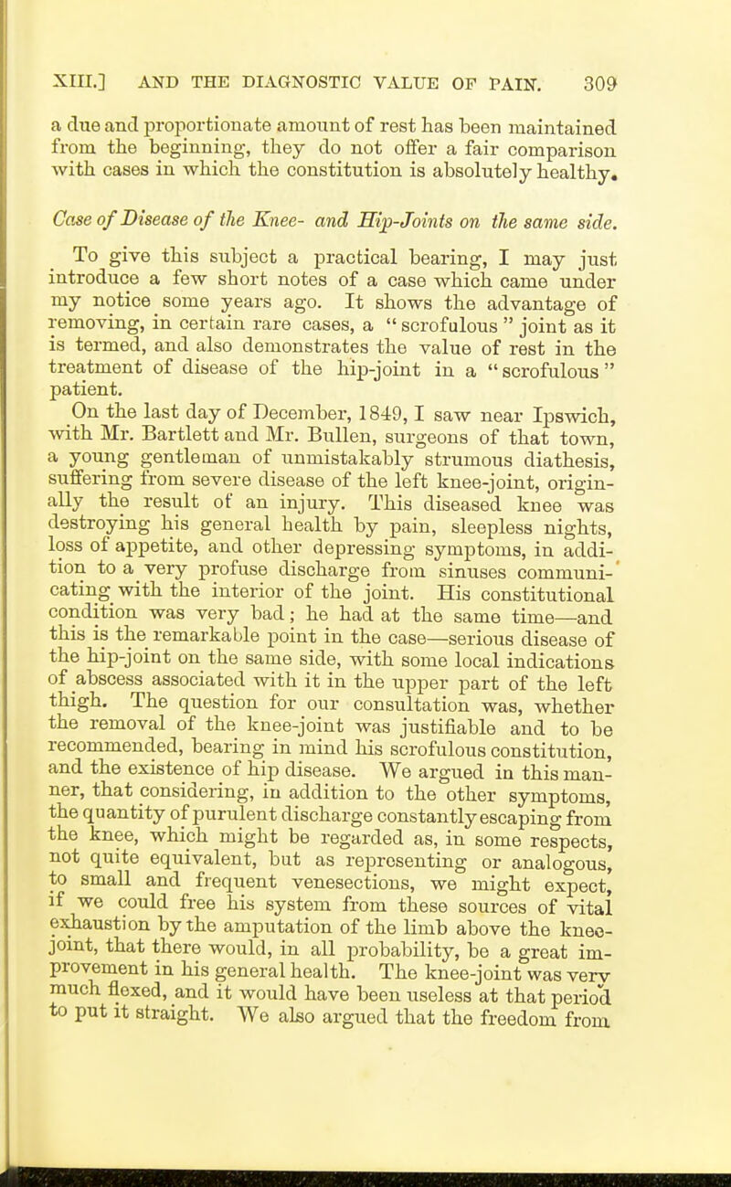 a due and proportionate amount of rest has been maintained from the beginning, they do not oifer a fair comparison with cases in which the constitution is absolutely healthy. Case of Disease of tlie Knee- and Hip-Joints on the same side. To give this subject a practical bearing, I may just introduce a few short notes of a case which came under my notice some years ago. It shows the advantage of removing, in certain rare cases, a  scrofulous  joint as it is termed, and also demonstrates the value of rest in the treatment of disease of the hip-joint in a  scrofulous patient. On the last day of December, 1849,1 saw near Ipswich, with Mr. Bartlett and Mr. BuUen, surgeons of that town, a young gentleman of unmistakably strumous diathesis, suffering from severe disease of the left knee-joint, origin- ally the result of an injury. This diseased knee was destroying his general health by pain, sleepless nights, loss of appetite, and other depressing symptoms, in addi- tion to a very profuse discharge from sinuses communi-' eating with the interior of the joint. His constitutional condition was very bad; he had at the same time—and this is the remarkable point in the case—serious disease of the hip-joint on the same side, with some local indications of abscess associated with it in the upper part of the left thigh. The question for our consultation was, whether the removal of the knee-joint was justifiable and to be recommended, bearing in mind his scrofulous constitution, and the existence of hip disease. We argued in this man- ner, that considering, in addition to the other symptoms, the quantity of purulent discharge constantly escaping fronl the knee, which might be regarded as, in some respects, not quite equivalent, but as representing or analogous, to small and frequent venesections, we might expect, if we could free his system from these sources of vital exhaustion by the amputation of the limb above the kneo- joint, that there would, in all probability, be a great im- provement in his general health. The knee-joint was verv much flexed, and it would have been useless at that period to put It straight. We also argued that the freedom from