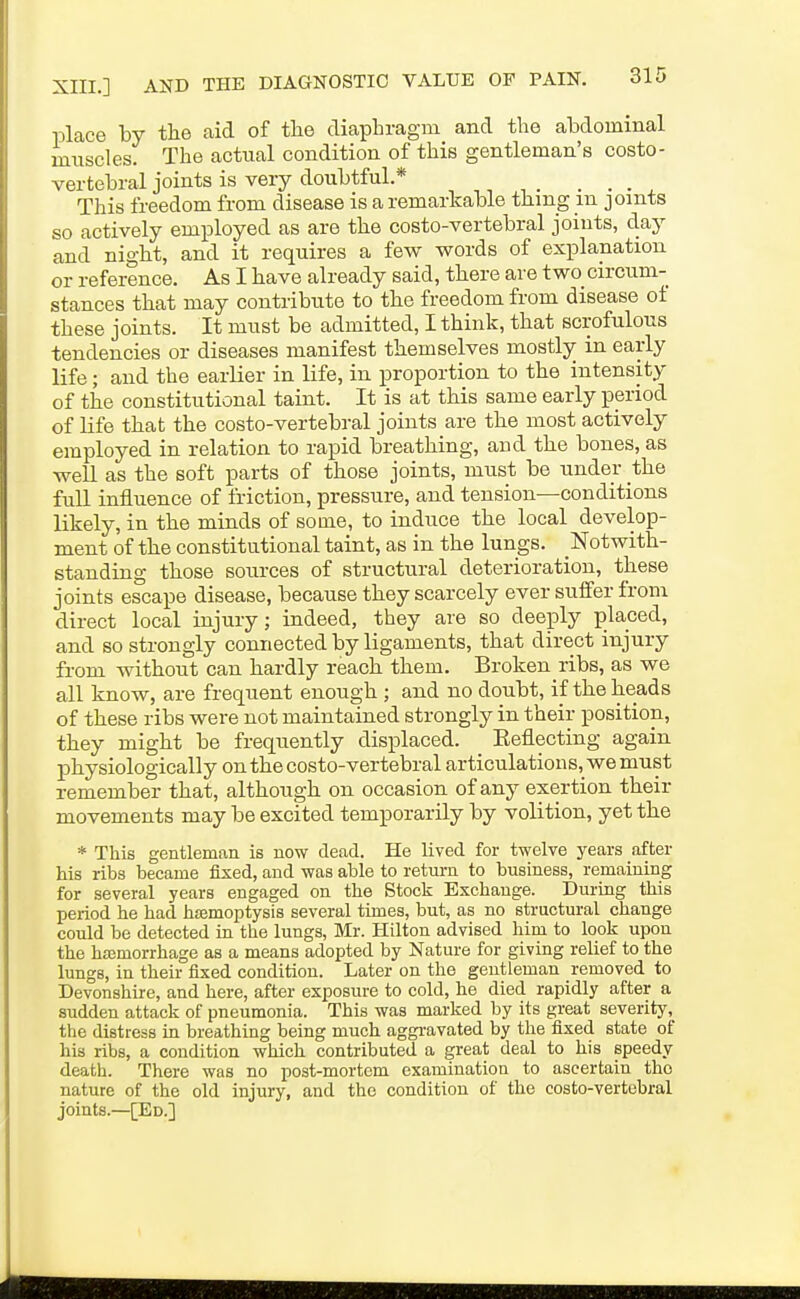 place by the aid of the diaphragm and the abdominal muscles. The actual condition of this gentleman's costo- vertebral joints is very doubtful.* _ _ _ _ This freedom from disease is a remarkable thing in joints so actively employed as are the costo-vertebral joints, day and night, and it requires a few words of explanation or reference. As I have already said, there are two circum- stances that may contribute to the freedom from disease of these joints. It must be admitted, I think, that scrofulous tendencies or diseases manifest themselves mostly in early life; and the earlier in life, in proportion to the intensity of the constitutional taint. It is at this same early period of Hfe that the costo-vertebral joints are the most actively employed in relation to rapid breathing, and the bones, as well as the soft parts of those joints, must be under the full influence of friction, pressure, and tension—conditions likely, in the minds of some, to induce the local develop- ment of the constitutional taint, as in the lungs. Notwith- standing those sources of structural deterioration, these joints escape disease, because they scarcely ever suffer from direct local injury; indeed, they are so deeply placed, and so strongly connected by ligaments, that direct injury from without can hardly reach them. Broken ribs, as we all know, are frequent enough ; and no doubt, if the heads of these ribs were not maintained strongly in their position, they might be frequently displaced. Eeflecting again physiologically on the costo-vertebral articulations, we must remember that, although on occasion of any exertion their movements may be excited temporarily by volition, yet the * This gentleman is now dead. He lived for twelve years after his ribs became fixed, and was able to return to business, remaining for several years engaged on the Stock Exchange. During this period he had haemoptysis several times, but, as no structural change could be detected in the lungs, Mr. Hilton advised him to look upon the hajmorrhage as a means adopted by Nature for giving relief to the lungs, in their fixed condition. Later on the gentleman removed to Devonshire, and here, after exposure to cold, he died rapidly after a sudden attack of pneumonia. This was marked by its great severity, the distress in breathing being much aggi-avated by the fixed state of his ribs, a condition which contributed a great deal to his speedy death. There was no post-mortem examination to ascertain the nature of the old injury, and the condition of the costo-vertebral joints.—[Ed.]