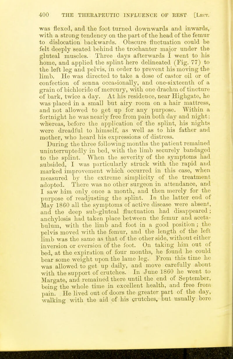 was flexed, and the foot turned downwards and inwards, with a strong tendency on the part of the head of the femur to dislocation laackwards. Obscure fluctuation could be felt deeply seated behind the trochanter major under the gluteal muscles. Three days afterwards I went to his home, and applied the splint here delineated (Fig. 77) to the left leg and pelvis, in order to prevent his moving the limb. He was directed to take a dose of castor oil or of confection of senna occa.-ionally, and one-sixteenth of a grain of bichloride of mercury, with one drachm of tincture of bark, twice a day. At his residence, near Highgate, he was placed in a small but airy room on a hair mattress, and not allowed to get up for any purpose. Within a fortnight he was nearly free from pain both day and night; whereas, before the application of the splint, his nights were dreadful to himself, as well as to his father and mother, who heard his expressions of distress. During the three following months the patient remained uninterruptedly in bed, with the limb securely bandaged to the splint. When the severity of the symptoms had subsided, I was particularly struck with the rapid aud marked improvement which occurred in this case, when measured by the extreme simplicity of the treatment adopted. There was no other surgeon in attendance, and I saw him only once a month, and then merely for the purpose of readjusting the splint. In the latter end of May 1860 all the symptoms of active disease were absent, and the deep sub-gluteal fluctuation had disappeared; anchylosis had taken place between the femur and aceta- bulum, with the limb and foot in a good position; the pelvis moved with the femur, and the length of the left limb was the same as that of the other side, without either inversion or eversion of the loot. On taking him out of bed, at the expiration of four months, he found he could bear some weight upon the lame leg. From this time he was allowed to get up daily, and move carefully about with the 8uj)port of crutches. In June 1860 he went to Margate, and remained there until the end of September, being the whole time in excellent health, and free froHi pain? He lived out of doors the greater part of the day, walking with the aid of his crutches, but usually bore