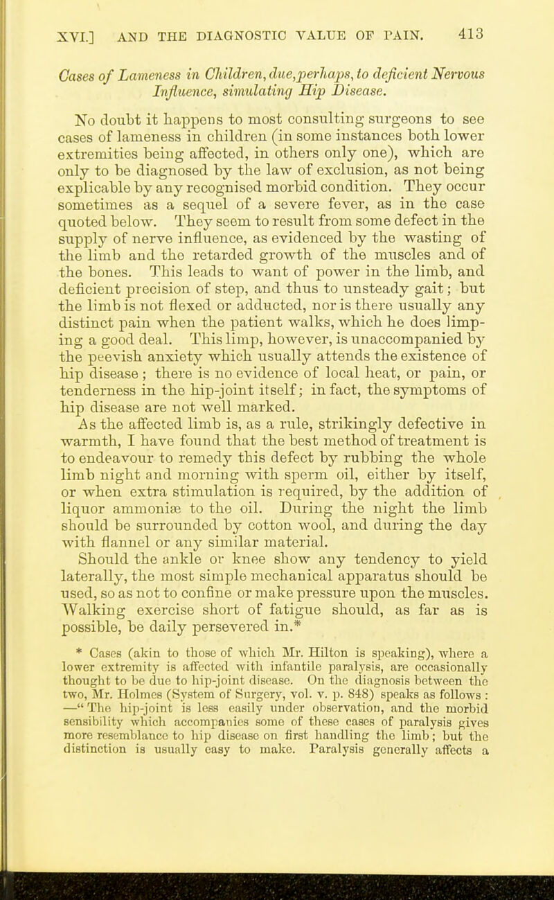 Gases of Lameness in Children, due,perJiaps, to deficient Nervous Influence, simulating Hip JJisease. No doubt it happens to most consulting surgeons to see cases of lameness in children (in some instances both lower extremities being affected, in others only one), which are only to be diagnosed by the law of exclusion, as not being explicable by any recognised morbid condition. They occur sometimes as a sequel of a severe fever, as in the case quoted below. They seem to result from some defect in the supply of nerve influence, as evidenced by the wasting of tlie limb and the retarded growth of the muscles and of the bones. This leads to want of power in the limb, and deficient precision of step, and thus to unsteady gait; but the limb is not flexed or adducted, nor is there usually any distinct pain when the patient walks, which he does limp- ing a good deal. This limp, however, is unaccompanied by the peevish anxiety which usually attends the existence of hip disease; there is no evidence of local heat, or pain, or tenderness in the hip-joint itself; in fact, the symptoms of hip disease are not well marked. As the affected limb is, as a rule, strikingly defective in warmth, I have found that the best method of treatment is to endeavour to remedy this defect by rubbing the whole limb night and morning with sperm oil, either by itself, or when extra stimulation is l equired, by the addition of liquor ammonias to the oil. During the night the limb should be surrounded by cotton wool, and during the day with flannel or any similar material. Should the ankle or knee show any tendency to yield laterally, the most simple mechanical apparatus should be used, so as not to confine or make pressure upon the muscles. Walking exercise short of fatigue should, as far as is possible, be daily persevered in.* * Cases (akin to those of which. Mr. Hilton is speaking), where a lower extremity is affected with infantile paralysis, are occasionally thought to be due to hip-joint disease. On the diagnosis between the two, Mr. Holmes (System of Surgery, vol. v. p. 848) speaks as follows : — The hip-joint is less easily under observation, and the morbid sensibility which accompanies some of these cases of paralysis gives more resemblance to hip disease on first handling the limb; but the distinction is usually easy to make. Paralysis generally affects a