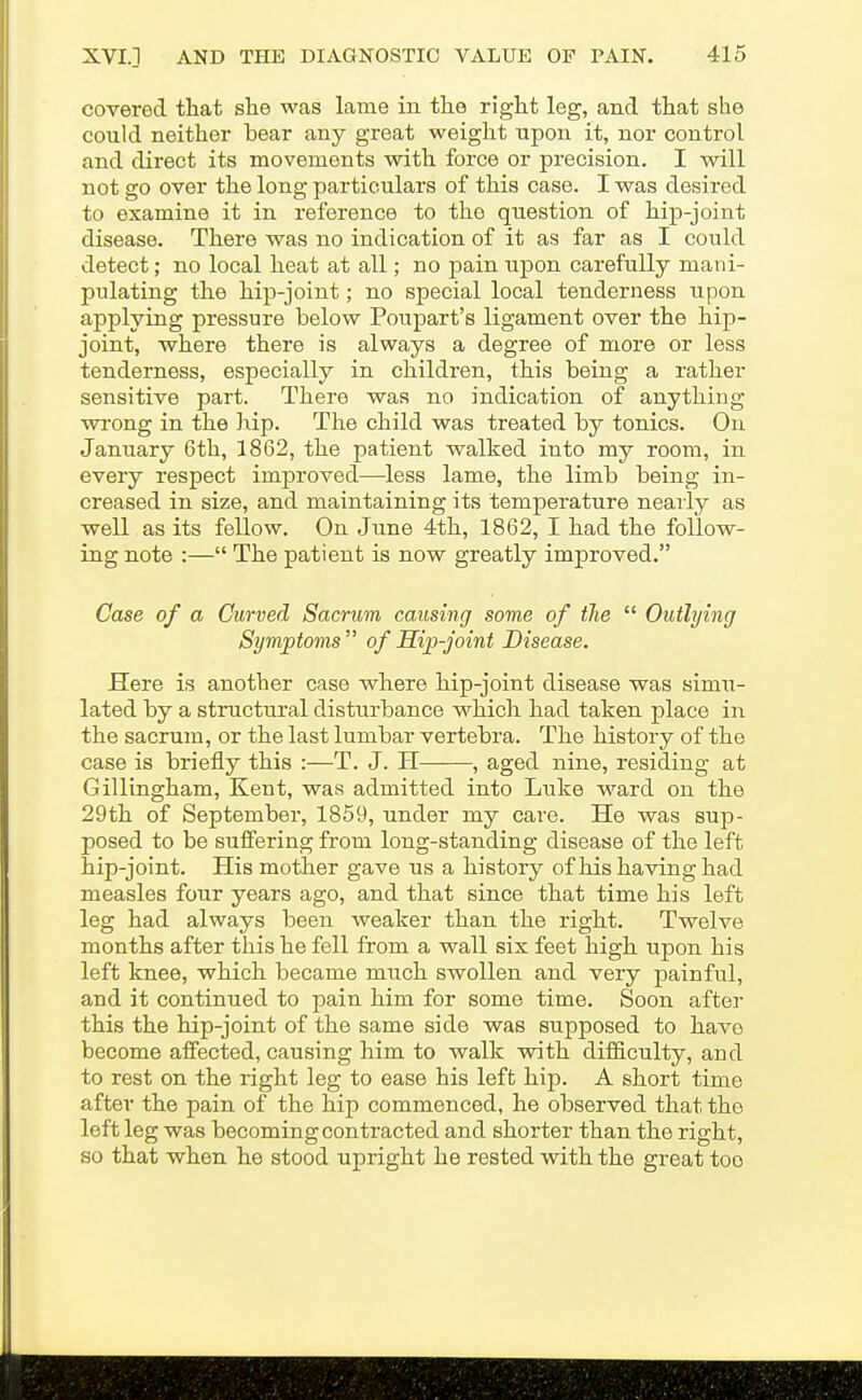 covered that slie was lame in tlie right leg, and that she could neither bear any great weight upon it, nor control and direct its movements with force or precision. I will not go over the long particulars of this case. I was desired to examine it in reference to the question of hip-joint disease. There was no indication of it as far as I could detect; no local heat at all; no pain upon carefully mani- pulating the hip-joint; no special local tenderness upon applying pressure below Poupart's ligament over the hip- joint, where there is always a degree of more or less tenderness, especially in children, this being a rather sensitive part. There was no indication of anything wi'ong in the hip. The child was treated by tonics. On January 6th, 1862, the patient walked into my room, in every respect improved—less lame, the limb being in- creased in size, and maintaining its temperature neaiiy as well as its fellow. On June 4th, 1862, I had the follow- ing note :— The patient is now greatly improved. Case of a Curved Sacrum causing some of the  Outlying Symptoms of Hip-joint Disease. Here is another case where hip-joint disease was simxi- lated by a structural disturbance which had taken place in the sacrum, or the last lumbar vertebra. The history of the case is briefly this :—T. J. H , aged nine, residing at Gillingham, Kent, was admitted into Luke ward on the 29th of September, 1859, under my care. He was sup- posed to be suffering from long-standing disease of the left hip-joint. His mother gave us a history of his having had measles four years ago, and that since that time his left leg had always been weaker than the right. Twelve months after this he fell from a wall six feet high upon his left knee, which became much swollen and very painful, and it continued to pain him for some time. Soon after this the hip-joint of the same side was supposed to have become affected, causing him to walk with difficulty, and to rest on the right leg to ease his left hip. A short time after the pain of the hip commenced, he observed that the left leg was becoming contracted and shorter than the right, so that when he stood upright he rested with the great too