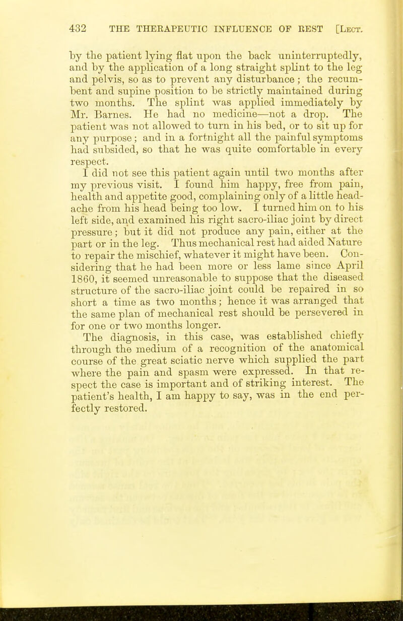 by the patient lying flat upon the back uninterruptedly, and by the application of a long straight splint to the leg and pelvis, so as to prevent any disturbance ; the recum- bent and supine position to be strictly maintained during two months. The splint was applied immediately by Mr. Barnes. He had no medicine—not a drop. The patient was not allowed to turn in his bed, or to sit up for any purpose; and in a fortnight all the painful symptoms had subsided, so that he was quite comfortable in every respect. I did not see this patient again until two months after my previous visit. I found him happy, free from pain, health and appetite good, complaining only of a little head- ache from his head being too low. I turned him on to his left side, and examined his right sacro-iliac joint by direct pressure; but it did not produce any pain, either at the part or in the leg. Thus mechanical rest had aided Nature to repair the mischief, whatever it might have been. Con- sidering that he had been more or less lame since April 1860, it seemed unreasonable to suppose that the diseased structure of the sacro-iliac joint could be repaired in so short a time as two months; hence it was arranged that the same plan of mechanical rest should be persevered in for one or two months longer. The diagnosis, in this case, was established chiefly through the medium of a recognition of the anatomical course of the great sciatic nerve which supplied the part where the pain and spasm were expressed.^ In that re- spect the case is important and of striking interest. The patient's health, I am happy to say, was in the end per- fectly restored.