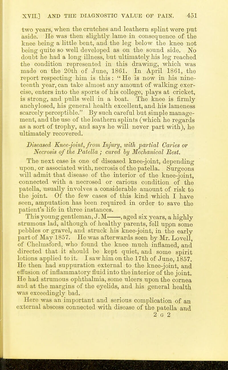 two years, when the crutches and. leathern splint were put aside. He was then slightly lame in consequence of the knee being a little bent, and the leg below the knee not being quite so well developed as on the sound side. No doubt he had a long illness, but ultimately his leg reached the condition represented in this drawing, which was made on the 20th of June, 1861. In April 1861, the report respecting him is this:  He is now in his nine- teenth year, can take almost any amount of walking exer- cise, enters into the sports of his college, plays at cricket, is strong, and pulls well in a boat. The knee is firmly anchylosed, his general health excellent, and his lameness scarcely perceptible. By such careful but simple manage- ment, and the use of the leathern splints (which he regards as a sort of trophy, and says he will never part with), he ultimately recovered. Diseased Knee-joint, from Injury, ivWi partial Caries or Necrosis of the Patella ; cured by Mechanical Best. The next case is one of diseased knee-joint, depending upon, or associated with, necrosis of the patella. Surgeons will admit that disease of the interior of the knee-joint, connected with a necrosed or carious condition of the patella, usually involves a considerable amount of risk to the joint. Of the few cases of this kind which I have seen, amputation has been required in order to save the patient's life in three instances. This young gentleman, J. M , aged six years, a highly strumous lad, although of healthy parents, fell uppn some pebbles or gravel, and struck his knee-joint, in the early part of May 1857. He was afterwards seen by Mr. Lovell, of Chelmsford; who found the knee much inflamed, and directed that it should be kept quiet, and some spirit lotions applied to it. I saw him on the 17th of June, 1857. He then had suppuration external to the knee-joint, and effusion of inflammatory fluid into the interior of the joint. He had strumous ophthalmia, some ulcers upon the cornea and at the margins of the eyelids, and his general health was exceedingly bad. Here was an important and serious complication of an external abscess connected with disease of the patella and 2 G 2