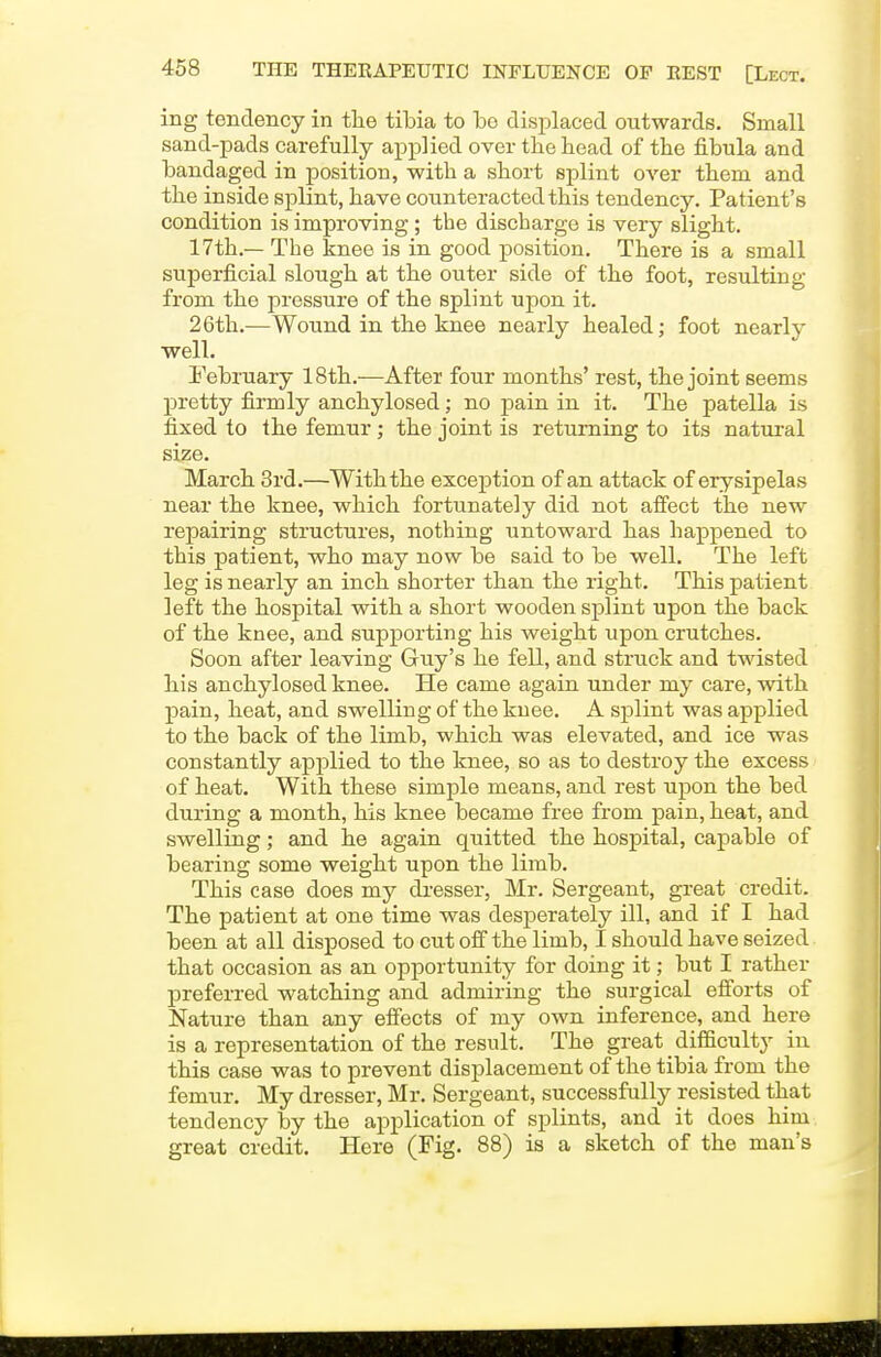 ing tendency in tlie tibia to be displaced outwards. Small sand-pads carefully applied over the head of the fibula and bandaged in position, with a short splint over them and the inside splint, have counteracted this tendency. Patient's condition is improving ; the discharge is very slight. 17th.— The knee is in good position. There is a small superficial slough at the outer side of the foot, resulting from the pressure of the splint upon it. 26th.—Wound in the knee nearly healed; foot nearly well. February 18th.—After four months' rest, the joint seems pretty firmly anchylosed; no pain in it. The patella is fixed to the femur; the joint is returning to its natural size. March 3rd.—With the exception of an attack of erysipelas near the knee, which fortunately did not affect the new repairing structures, nothing untoward has happened to this patient, who may now be said to be well. The left leg is nearly an inch shorter than the right. This patient left the hospital with a short wooden splint upon the back of the knee, and supporting his weight upon crutches. Soon after leaving Guy's he fell, and struck and twisted his anchylosed knee. He came again under my care, with pain, heat, and swelling of the knee. A splint was applied to the back of the limb, which was elevated, and ice was constantly applied to the knee, so as to destroy the excess of heat. With these simple means, and rest upon the bed during a month, his knee became free from pain, heat, and swelling; and he again quitted the hospital, capable of bearing some weight upon the limb. This case does my di-esser, Mr. Sergeant, great credit. The patient at one time was desperately ill, and if I had been at all disposed to cut off the limb, I should have seized that occasion as an opportunity for doing it; but I rather preferred watching and admiring the surgical efforts of Nature than any effects of my own inference, and here is a representation of the result. The great _ difficulty in this case was to prevent displacement of the tibia from the femur. My dresser, Mr. Sergeant, successfully resisted that tendency by the application of splints, and it does him great credit. Here (Fig. 88) is a sketch of the man's