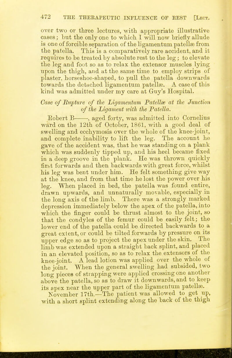 over two ov three lectures, with appropriate illustrative cases; but the only one to which I will now briefly allude is one of forcible separation of the ligamentum patellae from the patella. This is a comparatively rare accident, and it requires to be treated by absolute rest to the leg; to elevate the leg and foot so as to relax the extensor muscles lying upon the thigh, and at the same time to employ strips of plaster, horseshoe-shaped, to pull the patella downwards towards the detached ligamentum patellas. A case of this kind was admitted under my care at Guy's Hospital. Case of Bvjj)ture of the Ligamentum Patellae at the Junction of the Ligament ivith the Patella. Eobert B , aged forty, was admitted into Cornelius ward on the 12th of October, 1861, with a good deal of swelling and ecchymosis over the whole of the knee-joint, and complete inability to lift the leg. The account he gave of the accident was, that he was standing on a plank which was suddenly tipped up, and his heel became fixed in a deep groove in the plank. He was thrown quickly firfet forwards and then backwards with great force, whilst his leg was bent under him. He felt something give way at the knee, and from that time he lost the power over his leg. When placed in bed, the patella was found entire, drawn upwards, and unnaturally movable, especially in the long axis of the limb. There was a strongly marked depression immediately below the apex of the patella, into which the finger could be thrust almost to the joint, so that the condyles of the femur could be easily felt; the lower end of the patella could be directed backwards to a great extent, or could be tilted forwards by pressure on its upper edge so as to project the apex under the skin. The limb was extended upon a straight back splint, and placed in an elevated position, so as to relax the extensors of the knee-joint. A lead lotion was applied over the whole of the joint. When the general swelling had subsided, two long pieces of strapping were applied crossing one another above the patella, so as to draw it downwards, and to keep its apex near the upper part of the ligamentum patellar. November 17th.—The patient was allowed to get up, with a short splint extending along the back of the thigh