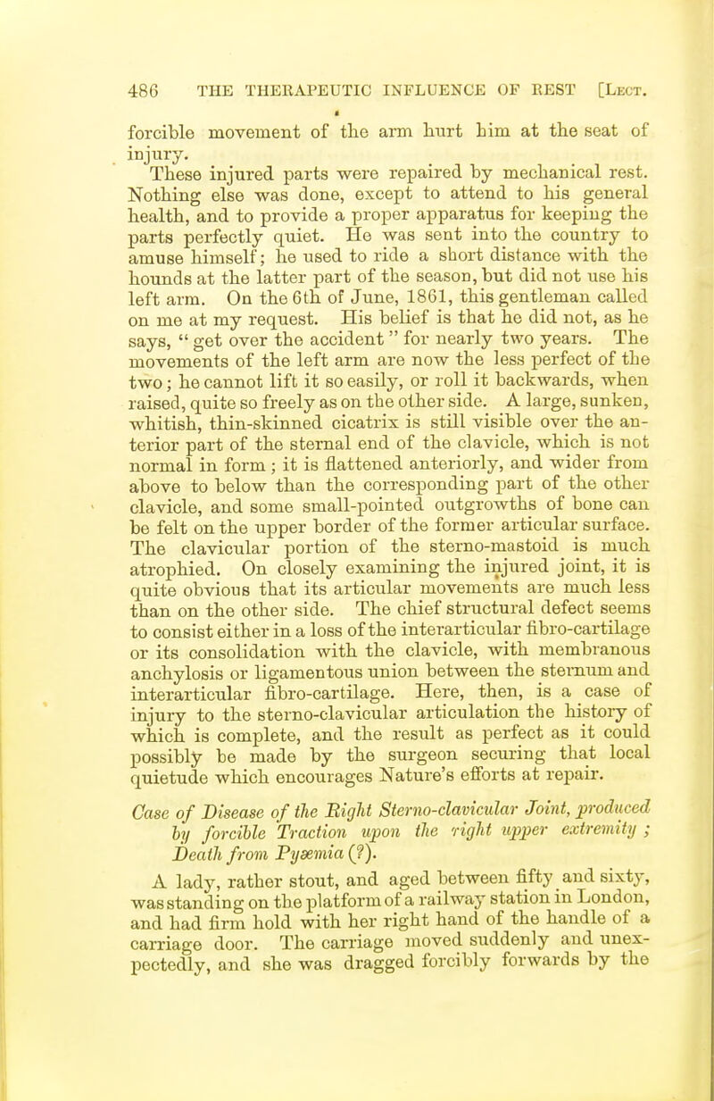 forcible movement of the arm hurt him at the seat of injury. These injured parts were repaired by mechanical rest. Nothing else was done, except to attend to his general health, and to provide a proper apparatus for keeping the parts perfectly quiet. He was sent into the country to amuse himself; he used to ride a short distance with the hounds at the latter part of the season, but did not use his left arm. On the 6th of June, 1861, this gentleman called on me at my request. His belief is that he did not, as he says,  get over the accident  for nearly two years. The movements of the left arm are now the less perfect of the two; he cannot lift it so easily, or roll it backwards, when raised, quite so freely as on the other side. A large, sunken, whitish, thin-skinned cicatrix is still visible over the an- terior part of the sternal end of the clavicle, which is not normal in form ; it is flattened anteriorly, and wider from above to below than the corresponding part of the other clavicle, and some small-pointed outgrowths of bone can be felt on the upper border of the former articular surface. The clavicular portion of the sterno-mastoid is much atrophied. On closely examining the injured joint, it is quite obvious that its articular movements are much less than on the other side. The chief structural defect seems to consist either in a loss of the interarticular fibro-cartilage or its consolidation with the clavicle, with membranous anchylosis or ligamentous union between the sternum and interarticular fibro-cartilage. Here, then, is a case of injury to the sterno-clavicular articulation the hiptoiy of which is complete, and the result as perfect as it could possibly be made by the surgeon securing that local quietude which encourages Nature's efforts at repair. Case of Disease of the Bight Sterno-clavicular Joint, produced hy forcible Traction upon the right upper extremity ; Death from Pyaemia (?). A lady, rather stout, and aged between fifty _ and sixty, was standing on the platform of a railway station in London, and had firm hold with her right hand of the handle of a carriage door. The carriage moved suddenly and unex- pectedly, and she was dragged forcibly forwards by the