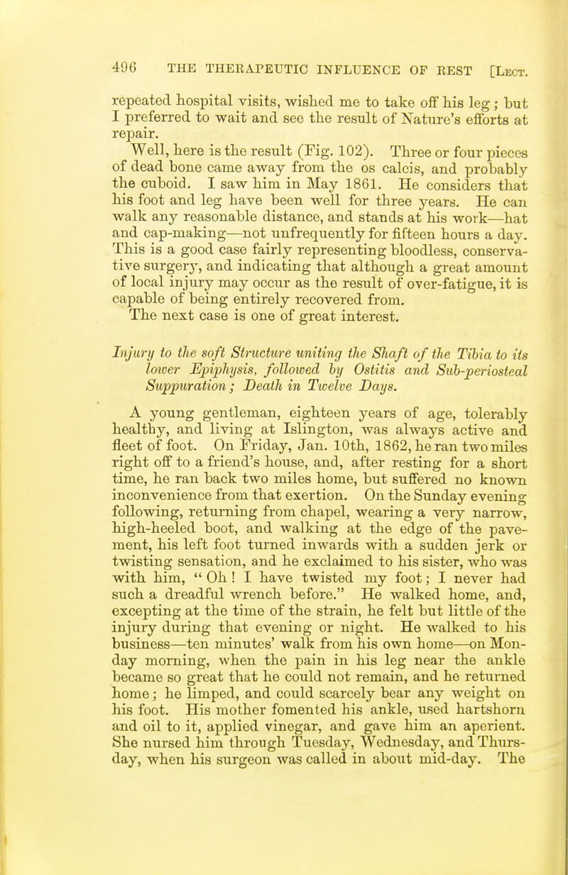 repeated hospital visits, wislied me to take off his leg; but I preferred to wait and see the result of Nature's efforts at repair. Well, here is the result (Fig. 102). Three or four pieces of dead bone came away from the os calcis, and probably the cuboid. I saw him in May 1861. He considers that his foot and leg have been well for three years. He can walk any reasonable distance, and stands at his work—hat and cap-making—not unfrequently for fifteen hours a day. This is a good case fairly representing bloodless, conserva- tive surgerj', and indicating that although a great amount of local injury may occur as the result of over-fatigue, it is capable of being entirely recovered from. The next case is one of great interest. Injury to the soft Structure uniting the Shaft of the Tibia to its lower Epiphysis, followed by Ostitis and Siib-periosteal Suppuration; Death in Twelve Days. A young gentleman, eighteen years of age, tolerably healthy, and living at Islington, was always active and fleet of foot. On Friday, Jan. 10th, 1862, he ran two miles right off to a friend's house, and, after resting for a short time, he ran back two miles home, but suffered no known inconvenience from that exertion. On the Sunday evening following, returning from chapel, wearing a very narrow, high-heeled boot, and walking at the edge of the pave- ment, his left foot turned inwards with a sudden jerk or twisting sensation, and he exclaimed to his sister, who was with him,  Oh ! I have twisted my foot; I never had such a dreadful wrench before. He walked home, and, excepting at the time of the strain, he felt but little of the injury during that evening or night. He walked to his business—ten minutes' walk from his own home—on Mon- day moming, when the pain in his leg near the ankle became so great that he could not remain, and he returned home; he limped, and could scarcely bear any weight on his foot. His mother fomented his ankle, used hartshorn and oil to it, applied vinegar, and gave him an aperient. She nursed him through Tuesday, Wednesday, and Thurs- day, when his surgeon was called in about mid-day. The