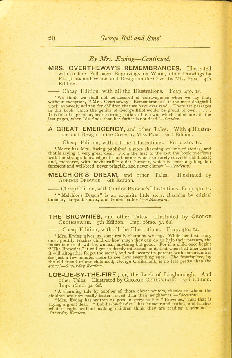 By Mrs. Ewing—Continued. MRS. OVERTHEWAY'S REMEMBRANCES. Illustrated with lo fine Full-page Engravings on Wood, after Drawings by Pasquier and Wolf, and Design on the Cover by Miss Pym. 4th Edition. Cheap Edition, with all the Illustrations. Fcap. 4to. \s. ' We think we shall not be accused of extravagance when we say that, without exception,  Mrs. Overtheway's Remembrances  is the most delightful work avowedly written for children that we have ever read. There are passages in this book which the genius of George Eliot would be proud to own It is full of a peculiar, heart-stirring pathos of its own, which culminates in the last pages, when Ida finds that her father is not dead.'—Leader, A GREAT EMERGENCY, and other Tales. With 4 Illustra- tions and Design on the Cover by Miss Pym. 2nd Edition. Cheap Edition, with all the Illustrations. Fcap. 4to. is. 'Never has Mrs. Ewing published a more charming volume of stories, and that is saying a very great deal. From the first to the last the book overflows with the strange knowledge of child-nature which so rarely survives childhood ; and, moreover, with inexhaustible quiet humour, which is never anything but innoeent and well-bred, never priggish, and never clumsy.'—Academy. MELCHiOR'S DREAM, and other Tales. Illustrated by Gordon Browne. 6th Edition. Cheap Edition, with Gordon Browne'slllustrations. Fcap. 4to. \s. ' Melchior's Dream is an exquisite little story, charming by original humour, buoyant spirits, and tender pathos.'—Atlienceum. THE BROWNIES, and other Tales. Illustrated by George Cruikshank. 5th Edition. Imp. i6mo. y. 6d. Cheap Edition, with all the Illustrations. Fcap. 4to. is. ' Mrs. Ewing gives us some really charming writing. While her first story most prettily teaches children how much they can do to help their parents, the immediate result will be, we fear, anything but good. For if a child once begins  The Brownies, it will get so deeply interested in it, that when bed-time comes it will altogether forget the moral, and will weary its parents with importunities for just a few minutes more to see how everything ends. The frontispiece, by the old friend of our childhood, George Cruikshank, is no less pretty than the ■story.'—Saturday Review. LOB-LIE-BY-THE-FIRE ; or, the Luck of Lingborough. And other Tales. Illustrated by GEORGE Cruikshank. 3rd Edition. Imp. i6mo. 3J. 6d. ' A charming tale by another of those clever writers, thanks to whom the children are now really better served than their neighbours.'—Spectator. ' Mrs. Ewing h.os written as good a story as her  Brownies, and that is saying a great deal.  Lob-Iie-by-the-fire  has humour and pathos, and teaches what is right without making children think they are reading a sermon.'— Saturday Review,