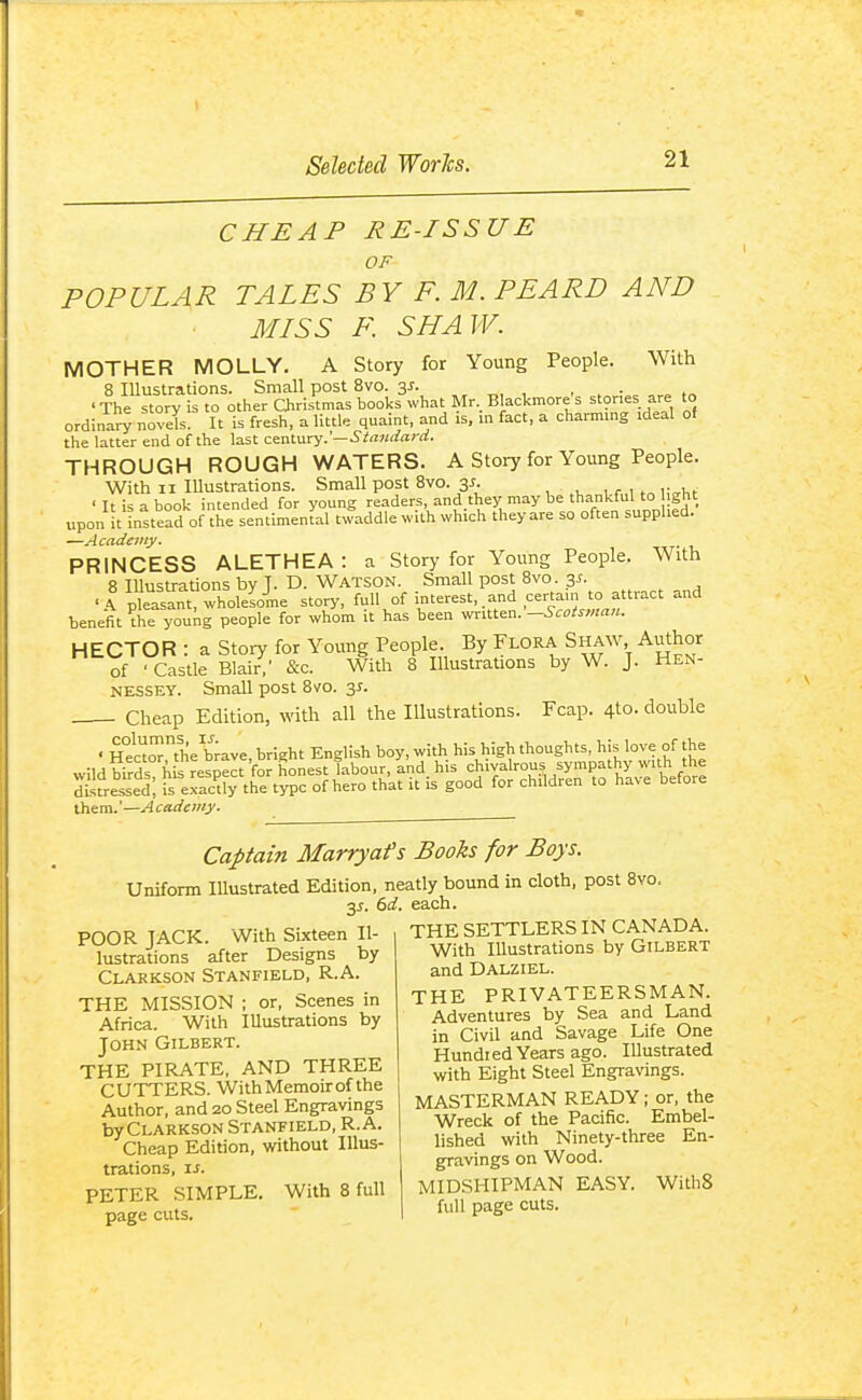 CHEAP RE-ISSUE OF POPULAR TALES BY F. M. PEARD AND MISS F. SHAW. MOTHER MOLLY. A Story for Young People. With 8 Illustrations. Small post 8vo. 3/. „, , , • 'The story is to other Christmas books what Mr,Blackmores stones are to ordinaV^ novel. It is fresh, a little quaint, and is, in fact, a charming ideal of the latter end of the last ctnlnry.'—Standard. THROUGH ROUGH WATERS. A Story for Young People. With II Illustrations. Small post Svo. 35. ^ . , . w ,vi,f ' It is a book intended for young readers, and they may be thankfu to ght upon it instead of the sentimental twaddle with which they are so often supplied. —Academy. PRINCESS ALETHEA : a Story for Young People. With 8 Illustrations by T. D. WATSON. Small post Svo. 3^. • I pkasant wholesome story, full of interest, .and certain to attract and benefit ^he young people for whom it has been v,rxX.t^n.-Scotsman. HECTOR : a Story for Young People. By Flora Shaw, Author of ■ Castle Blair,' &c. With 8 Illustrations by W. J. Hen- nessey. Small post Svo. 3^. Cheap Edition, with all the lUustrations. Fcap. 4to. double • H°e'cZthe b;ave, bright English boy, with his high thoughts, his love of the them.'—Academy. Captain Marryafs Books for Boys. Uniform Illustrated Edition, neatly bound in cloth, post Svo. 3^. (>d. each. THE SETTLERS IN CANADA. With Illustrations by Gilbert and Dalziel. THE PRIVATEERSMAN. Adventures by Sea and Land in Civil and Savage Life One Hundred Years ago. Illustrated with Eight Steel Engravings. MASTERMAN READY; or, the Wreck of the Pacific. Embel- lished with Ninety-three En- gravings on Wood. MIDSHIPMAN EASY. WithS full page cuts. POOR JACK. With Sixteen Il- lustrations after Designs by Clarkson Stanfield, R.A. THE MISSION ; or, Scenes in Africa. With Illustrations by John Gilbert. THE PIRATE. AND THREE CUTTERS. With Memoir of the Author, and 20 Steel Engravings by Clarkson Stanfield, R.A. Cheap Edition, without Illus- trations, I J. PETER SIMPLE. With 8 full page cuts.