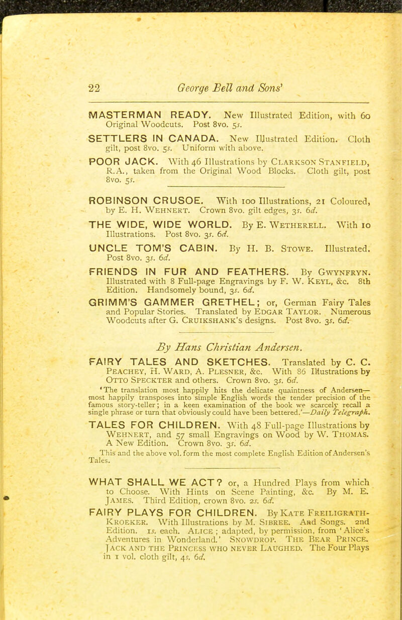 MASTERMAN READY. New Illustrated Edition, with 60 Original Woodcuts. Post 8vo. 5^. SETTLERS IN CANADA. New Iljustrated Edition. Cloth gilt, post 8vo. 5J. Uniform with above. POOR JACK. With 46 Illustrations by Clarkson Stanfiei.d, R.A., taken from the Original Wood Blocks. Cloth gilt, post 8vo. 5i. ROBINSON CRUSOE. With 100 Illustrations, 21 Coloured, by E. H. Wehnert. Crown Bvo. gilt edges, 3^. 6d. THE WIDE, WIDE WORLD. By E. Wetherell. With 10 Illustrations. Post 8vo. y. 6d. UNCLE TOM'S CABIN. By H. B. Stowe. Illustrated. Post Bvo. 3J. 6d. FRIENDS IN FUR AND FEATHERS. By Gwynfryn. Illustrated with 8 Full-page Engravings by F. W. Keyl, &c. 8th Edition. Handsomely bound, 3^. 6d. GRIMM'S GAMMER GRETHEL; or, German Fairy Tales and Popular Stories. Translated by Edgar Taylor. Numerous Woodcuts after G. Cruikshank's designs. Post 8vo. 3J. 6d. By Hans Christian Atidersen. FAIRY TALES AND SKETCHES. Translated by C. C. Peachey, H. Ward, A. Plesner, &c. With 86 lUustrations by Otto Speckter and others. Crown 8vo. y. 6d. 'The translation most happily hits the delicate quaintness of .\ndersen— most happily transposes into simple English words the tender precision of the famous story-teller; in a keen examination of the book we scarcely recall a single phrase or turn that obviously could have been bettered.'—Daily Telegraph, TALES FOR CHILDREN. With 48 Full-page Illustrations by Wehnert, and 57 small Engravings on Wood by W. Thomas. A New Edition. Crown 8vo. y. 6d. This and the above vol. form the most complete English Edition of Andersen's Tales. WHAT SHALL WE ACT? or, a Hundred Plays from which to Choose. With Hints on Scene Painting, &c. By M. E. James. Third Edition, crown 8vo. zj. 6d. FAIRY PLAYS FOR CHILDREN. By Kate Freiugr.'s.th- Kroeker. With Illustrations by M. Sibree. And Songs, and Edition, ij-. each. Alice ; adapted, by permission, from ' Alice's .Adventures in Wonderland.' Snowdrop. The Rear Prince. Jack and the Princess who never Laughed. The Four Plays in I vol. cloth gilt, 4?. 6d.