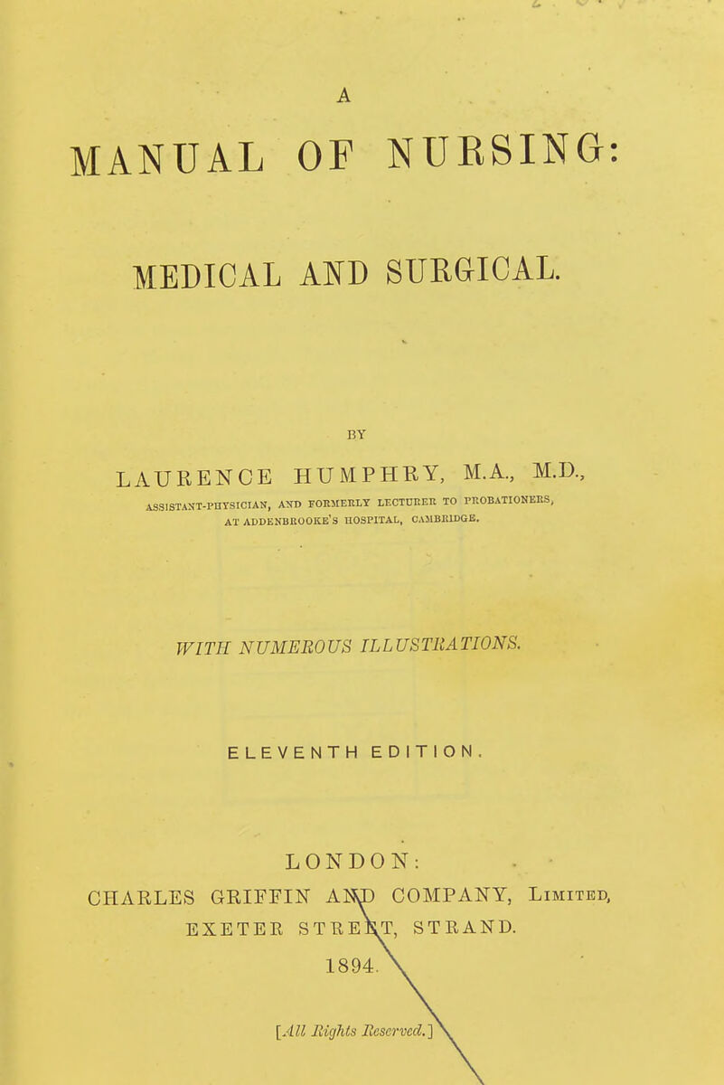 A MANUAL OF NURSING: MEDICAL AND SURGICAL. BY LAURENCE HUMPHRY, M.A., M.D., ASSISTANT-PHYSICIAN, AND FORMERLY LECTURER TO PROBATIONERS, AT ADDENBROOKE'S HOSPITAL, CAMBRIDGE. WITH NUMEROUS ILLUSTRATIONS. ELEVENTH EDITION. LONDON: CHARLES GRIFFIN AN\L> COMPANY, Limited, EXETER ST HEIST, STRAND. 1894.\ [All Rights Reserved.]