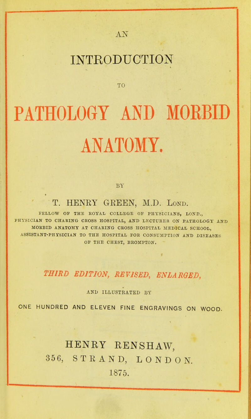 AN INTRODUCTION TO PATHOLOGY AND MORBID ANATOMY. BY T. HENRY GREEN, M.D. Lond. FELLOW OF THE ROYAL COLLEGE OE PHYSICIANS, LOND., PHYSICIAN TO CHARING CROSS HOSPITAL, AND LECTURER ON PATHOLOGY AND MORBID ANATOMY AT CHARING CROSS HOSPITAL MEDICAL SCHOOL, ASSISTANT-PHTSICIAN TO THE HOSPITAL FOE CONSUMPTION AND DISEASES OF THE CHEST, BROMPTON. i THIRD EDITION, REVISED, ENLARGED, AND ILLUSTRATED BY ONE HUNDRED AND ELEVEN FINE ENGRAVINGS ON WOOD. HENRY RENSHAW, 356, STRAND, LONDON. 1875.