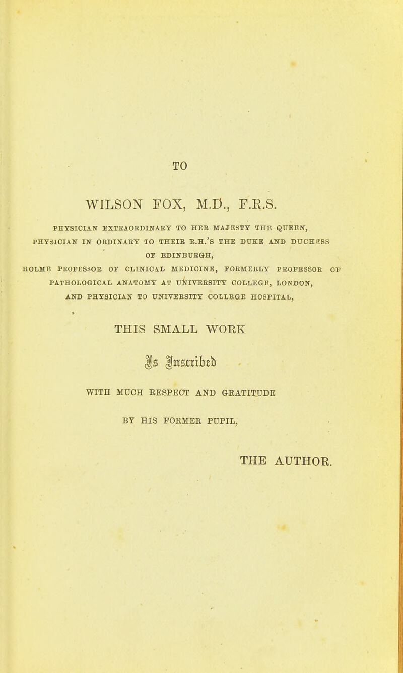 TO WILSON FOX, M.D., F.R.S. PHYSICIAN EXTBAOEDINABY TO HEE MAJESTY THE QUEEN, PHYSICIAN IN OEDINAEY TO THEIE E.H.'S THE DUKE AND DUCHESS OF EDINBUEGH, HOLME PE0FES30E OF CLINICAL MEDICINE, FOEMEELY PEOFESOOE OF PATHOLOGICAL ANATOMY AT UNIVEESITY COLLEGE, LONDON, AND PHYSICIAN TO UNIVEESITY COLLEGE HOSPITAL, THIS SMALL WORK f s Inscribed WITH MUCH EESPECT AND GKATITUDE BY HIS FORMER PUPIL, THE AUTHOR.