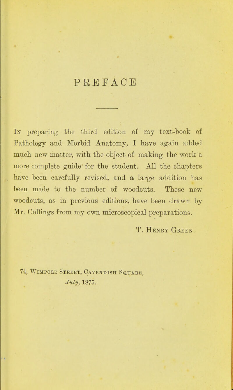 PEE FACE In preparing the third edition of my text-book of Pathology and Morbid Anatomy, I have again added mnch new matter, with the object of making the work a more complete guide for the student. All the chapters have been carefully revised, and a large addition has been made to the number of woodcuts. These new woodcuts, as in previous editions, have been drawn by Mr. Collings from my own microscopical preparations. T. Henry Green 74, Wimpole Street, Cavendish Square, July, 1875.