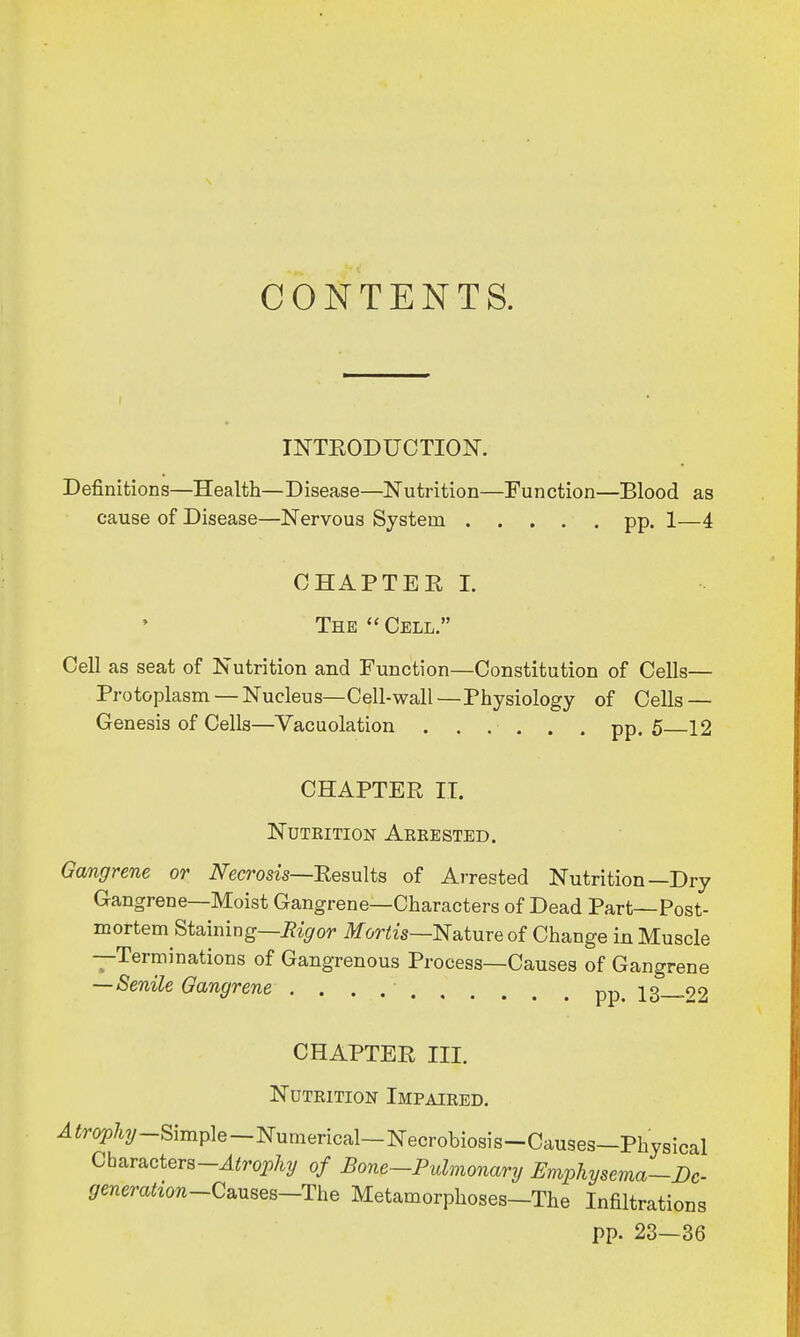 CONTENTS. INTRODUCTION. Definitions—Health—Disease—Nutrition—Function—Blood as cause of Disease—Nervous System pp. 1—4 CHAPTER I. The  Cell. Cell as seat of Nutrition and Function—Constitution of Cells— Protoplasm —Nucleus—Cell-wall—Physiology of Cells — Genesis of Cells—Vacuolation ...... pp. 5 12 CHAPTER II. Nutrition Arrested. Gangrene or Necrosis—Results of Arrested Nutrition—Dry Gangrene—Moist Gangrene—Characters of Dead Part—Post- mortem Staining—Rigor Mortis—Nature of Change in Muscle —Terminations of Gangrenous Process—Causes of Gangrene — Senile Gangrene pp 13__92 CHAPTER III. Nutrition Impaired. 4^%-Simple —Numerical— Necrobiosis-Causes—Physical Charactera-^rqpfcy of Bone—Pulmonary Emphysema—Dc- generation-Czuses—The Metamorphoses-The Infiltrations pp. 23—36