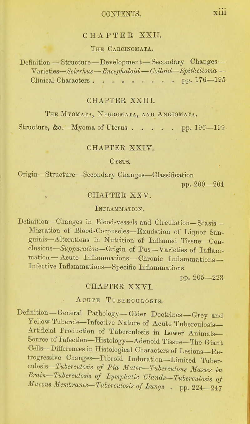 CHAPTER XXII. The Carcinomata. Definition — Structure—Development—Secondary Changes — Varieties—Scirrhus—Encephaloid — Colloid—Epithelioma — Clinical Characters pp. 176—195 CHAPTER XXIII. The Myomata, Neuromata, and Angiomata. Structure, &c.—Myoma of Uterus pp. 196—199 CHAPTER XXIV. Cysts. Origin—Structure—Secondary Changes—Classification pp. 200—204 CHAPTER XXV. Inflammation. Definition—Changes in Blood-vessels and Circulation—Stasis Migration of Blood-Corpuscles—Exudation of Liquor San- guinis—Alterations in Nutrition of Inflamed Tissue—Con- clusions—Suppuration— Origin of Pus—Varieties of Inflam- mation— Acute Inflammations—Chronic Inflammations Infective Inflammations—Specific Inflammations pp. 205—223 CHAPTER XXVI. Acute Tuberculosis. Definition —General Pathology — Older Doctrines —Grey and Yellow Tubercle—Infective Nature of Acute Tuberculosis- Artificial Production of Tuberculosis in Lower Animals- Source of Infection—Histology—Adenoid Tissue—The Giant Cells—Differences in Histological Characters of Lesions—Re- trogressive Changes—Fibroid Induration—Limited Tuber- culosis—Tuberculosis of Pia Mater—Tuberculous Masses in Brum—Tuberculosis of Lymphatic Glands-Tuberculosis of Mucous Membranes—Tuberculosis of Lungs . pp. 224—247