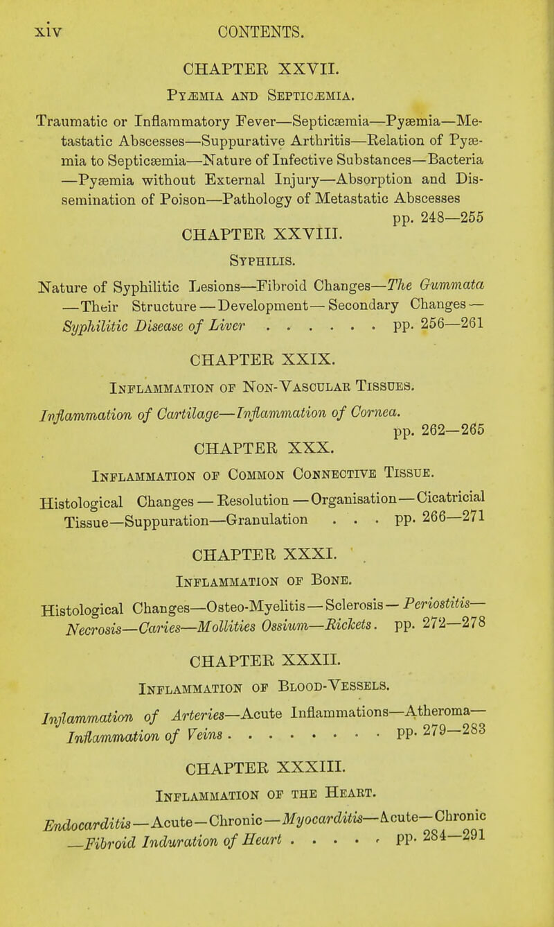 CHAPTER XXVII. Pyemia and Septicemia. Traumatic or Inflammatory Fever—Septicaemia—Pyaemia—Me- tastatic Abscesses—Suppurative Arthritis—Relation of Pyse- mia to Septicaemia—Nature of Infective Substances—Bacteria —Pyaemia without External Injury—Absorption and Dis- semination of Poison—Pathology of Metastatic Abscesses pp. 248—255 CHAPTER XXVIII. Syphilis. Nature of Syphilitic Lesions—Fibroid Changes—The Gummata —Their Structure — Development—Secondary Changes — Syphilitic Disease of Liver pp. 256—261 CHAPTER XXIX. Inflammation of Non-Vasculae Tissues. Inflammation of Cartilage—Inflammation of Cornea. pp. 262-265 CHAPTER XXX. Inflammation of Common Connective Tissue. Histological Changes — Resolution — Organisation—Cicatricial Tissue—Suppuration—Granulation . . . pp. 266—271 CHAPTER XXXI. Inflammation of Bone. Histological Changes—Osteo-Myelitis—Sclerosis — Periostitis- Necrosis—Caries—Mollities Ossium—Rickets. pp. 272—278 CHAPTER XXXII. Inflammation of Blood-Vessels. Inflammation of Arteries—Acute Inflammations—Atheroma— Inflammation of Veins PP- 279—283 CHAPTER XXXIII. Inflammation of the Heart. ^docar^^-Acute-Chronic-^ocar^^— ^cute-Chronic —Fibroid Induration of Heart PP- 284—291