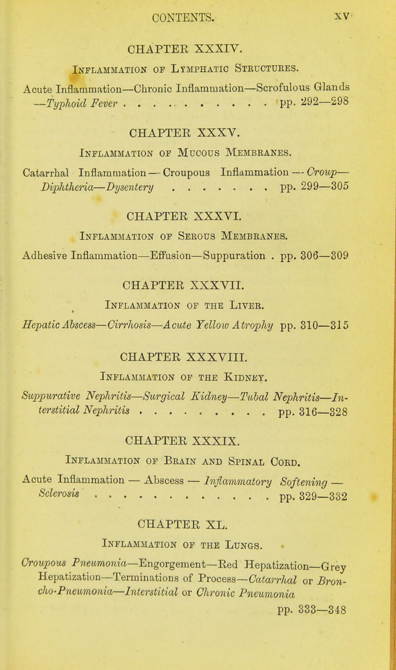 CHAPTER XXXIV. Inflammation of Lymphatic Steuctuees. Acute Inflammation—Chronic Inflammation—Scrofulous Glands —Typhoid Fever 'pp. 292—298 CHAPTER XXXV. Inflammation of Mucous Membeanes. Catarrhal Inflammation — Croupous Inflammation — Croup— Diphtheria—Dysentery pp. 299—305 CHAPTER XXXVI. Inflammation of Seeous Membeanes. Adhesive Inflammation—Effusion—Suppuration . pp. 306—309 CHAPTER XXXVII. Inflammation of the Livee. Hepatic Abscess—Cirrhosis—Acute Yellow Atrophy pp. 310—315 CHAPTER XXXVIII. Inflammation of the Kidney. Suppurative Nephritis—Surgical Kidney—Tubal Nephritis—In- terstitial Nephritis pp. 316—328 CHAPTER XXXIX. Inflammation of Beain and Spinal Coed. Acute Inflammation — Abscess — Inflammatory Softening — Sclerosis pp. 329—332 CHAPTER XL. Inflammation of the Lungs. • Croupous Pneumonia—Engorgement—Red Hepatization—Grey Hepatization—Terminations of Process—Catarrhal or Bron- cho-Pneumonia—Interstitial or Chronic Pneumonia pp. 333—348