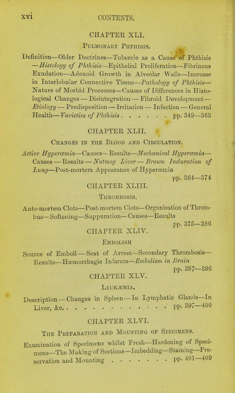 CHAPTER XLI. Pulmonary Phthisis. Definition—Older Doctrines—Tubercle as a Cause of Phthisis —Histology of Phthisis—Epithelial Proliferation—Fibrinous Exudation—Adenoid Growth in Alveolar Walls—Increase in Interlobular Connective Tissue—Pathology of Phthisis— Nature of Morbid Processes—Causes of Differences in Histo- logical Changes — Disintegration — Fibroid Development— Etiology — Predisposition — Irritation — Infection — General Health—Varieties of Phthisis pp. 349—363 CHAPTER XLII. Changes in the Blood and Circulation. Active Hypercemia—Causes—Results—Mechanical Hyperemia— Causes — Results — Nutmeg Liver — Brown Induration of Lung—Post-mortem Appearance of Hypersemia pp. 364—374 CHAPTER XLIII. Thrombosis. Ante-mortem Clots—Post-mortem Clots—Organisation of Throm- bus—Softening—Suppuration—Causes—Results pp. 375—386 CHAPTER XLIV. Embolism Source of Emboli — Seat of Arrest—Secondary Thrombosis— Results—Hemorrhagic Infarcts—Embolism in Brain pp. 387—396 CHAPTER XLV. Leukemia. Description —Changes in Spleen—In Lymphatic Glands—In Liver, &c pp. 397-400 CHAPTER XLVI. The Preparation and Mounting op Specimens. Examination of Specimens whilst Fresh—Hardening of Speci- mens—The Making of Sections—Imbedding—Staining—Pre- servation and Mounting PP« 401—409