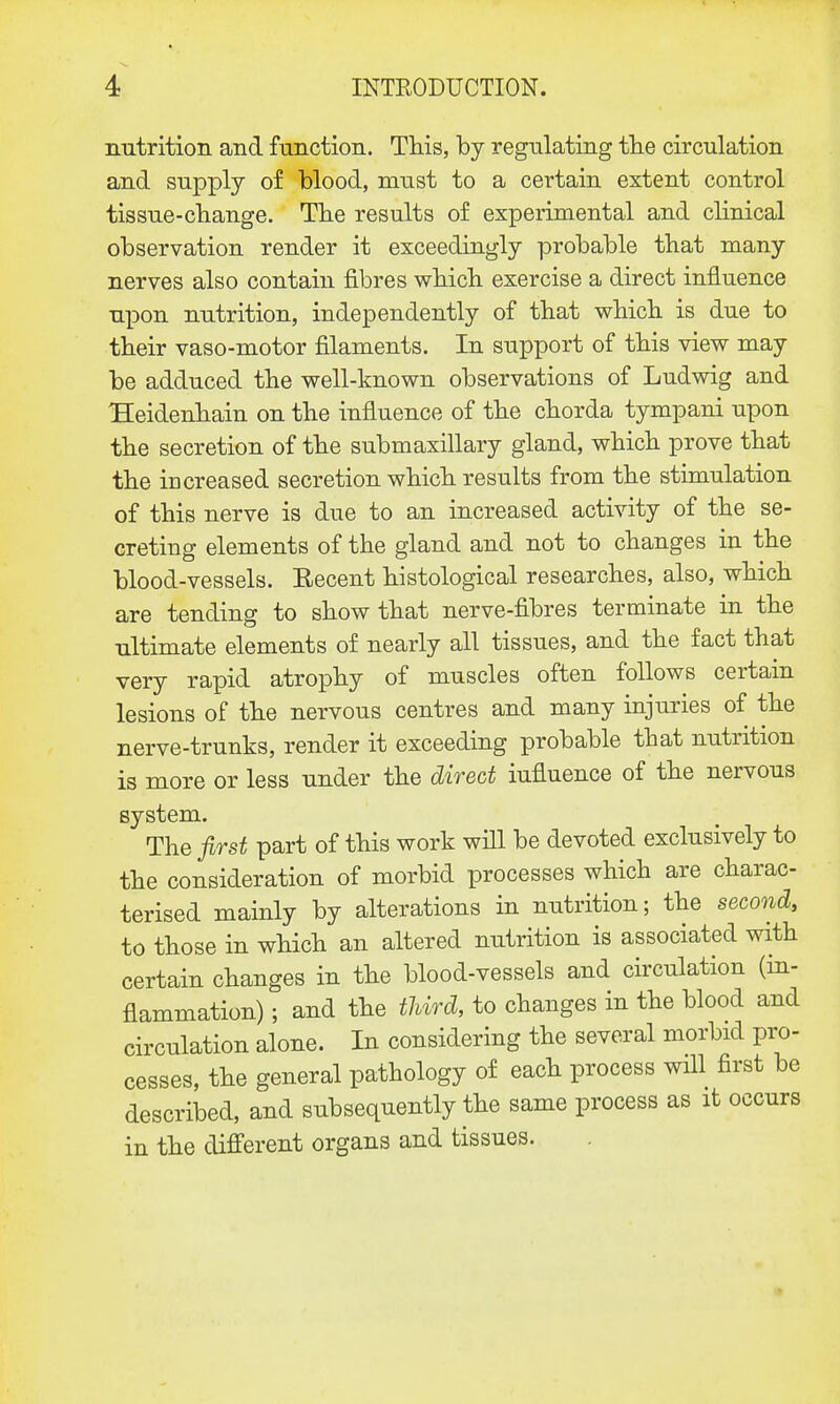 nutrition and function. This, by regulating the circulation and supply of blood, must to a certain extent control tissue-change. The results of experimental and clinical observation render it exceedingly probable that many nerves also contain fibres which exercise a direct influence upon nutrition, independently of that which is due to their vaso-motor filaments. In support of this view may be adduced the well-known observations of Ludwig and Heidenhain on the influence of the chorda tympani upon the secretion of the submaxillary gland, which prove that the increased secretion which results from the stimulation of this nerve is due to an increased activity of the se- creting elements of the gland and not to changes in the blood-vessels. Eecent histological researches, also, which are tending to show that nerve-fibres terminate in the ultimate elements of nearly all tissues, and the fact that very rapid atrophy of muscles often follows certain lesions of the nervous centres and many injuries of the nerve-trunks, render it exceeding probable that nutrition is more or less under the direct influence of the nervous system. The first part of this work will be devoted exclusively to the consideration of morbid processes which are charac- terised mainly by alterations in nutrition; the second, to those in which an altered nutrition is associated with certain changes in the blood-vessels and circulation (in- flammation) ; and the third, to changes in the blood and circulation alone. In considering the several morbid pro- cesses, the general pathology of each process will first be described, and subsequently the same process as it occurs in the different organs and tissues.