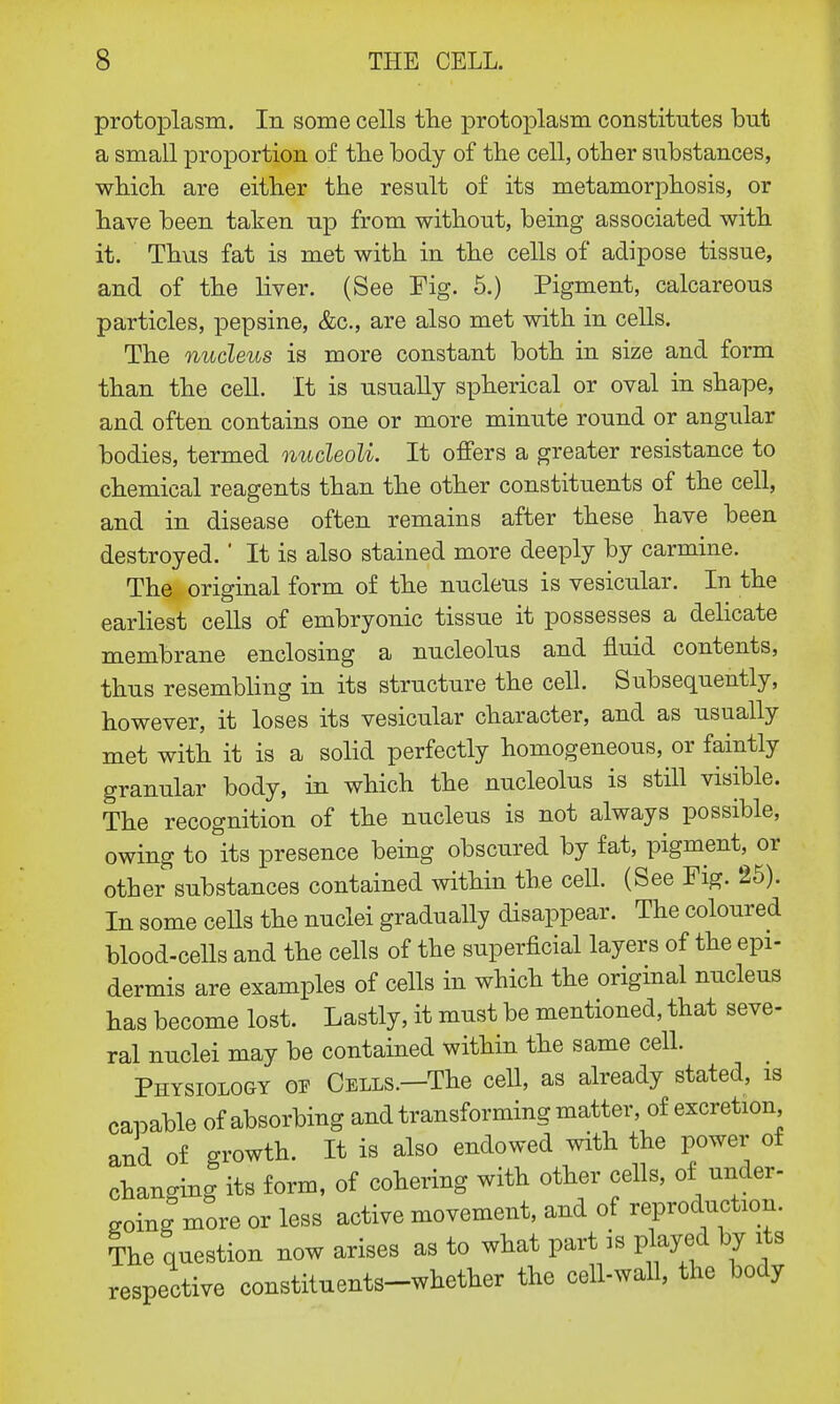 protoplasm. In some cells the protoplasm constitutes but a small proportion of the body of the cell, other substances, which are either the result of its metamorphosis, or have been taken up from without, being associated with it. Thus fat is met with in the cells of adipose tissue, and of the liver. (See Fig. 5.) Pigment, calcareous particles, pepsine, &c, are also met with in cells. The nucleus is more constant both in size and form than the cell. It is usually spherical or oval in shape, and often contains one or more minute round or angular bodies, termed nucleoli. It offers a greater resistance to chemical reagents than the other constituents of the cell, and in disease often remains after these have been destroyed. ' It is also stained more deeply by carmine. The original form of the nucleus is vesicular. In the earliest cells of embryonic tissue it possesses a delicate membrane enclosing a nucleolus and fluid contents, thus resembling in its structure the cell. Subsequently, however, it loses its vesicular character, and as usually met with it is a solid perfectly homogeneous, or faintly granular body, in which the nucleolus is still visible. The recognition of the nucleus is not always possible, owing to its presence being obscured by fat, pigment, or other substances contained within the cell. (See Fig. 25). In some cells the nuclei gradually disappear. The coloured blood-cells and the cells of the superficial layers of the epi- dermis are examples of cells in which the original nucleus has become lost. Lastly, it must be mentioned, that seve- ral nuclei may be contained within the same cell. Physiology op Cells.—The cell, as already stated, is capable of absorbing and transforming matter, of excretion and of growth. It is also endowed with the power of changing its form, of cohering with other cells, of under- going more or less active movement, and of reproduction. The question now arises as to what part is played by its respective constituents-whether the cell-wall, the body