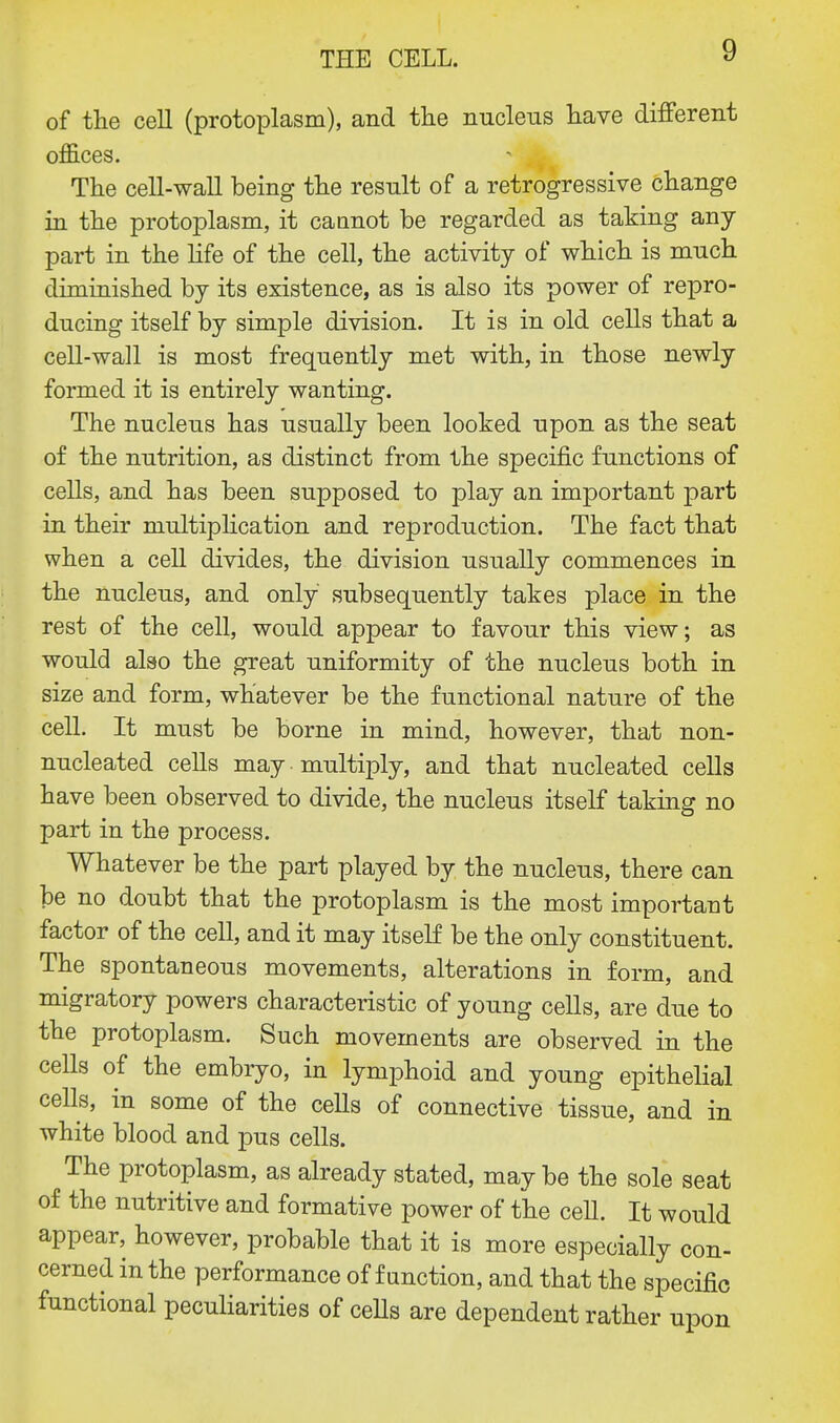 of the cell (protoplasm), and the nucleus have different offices. The cell-wall being the result of a retrogressive change in the protoplasm, it cannot be regarded as taking any part in the life of the cell, the activity of which is much diminished by its existence, as is also its power of repro- ducing itself by simple division. It is in old cells that a cell-wall is most frequently met with, in those newly formed it is entirely wanting. The nucleus has usually been looked upon as the seat of the nutrition, as distinct from the specific functions of cells, and has been supposed to play an important part in their multiplication and reproduction. The fact that when a cell divides, the division usually commences in the nucleus, and only subsequently takes place in the rest of the cell, would appear to favour this view; as would also the great uniformity of the nucleus both in size and form, whatever be the functional nature of the cell. It must be borne in mind, however, that non- nucleated cells may multiply, and that nucleated cells have been observed to divide, the nucleus itself taking no part in the process. Whatever be the part played by the nucleus, there can be no doubt that the protoplasm is the most important factor of the cell, and it may itself be the only constituent. The spontaneous movements, alterations in form, and migratory powers characteristic of young cells, are due to the protoplasm. Such movements are observed in the cells of the embryo, in lymphoid and young epithelial cells, in some of the cells of connective tissue, and in white blood and pus cells. The protoplasm, as already stated, may be the sole seat of the nutritive and formative power of the cell. It would appear, however, probable that it is more especially con- cerned in the performance of function, and that the specific functional peculiarities of cells are dependent rather upon