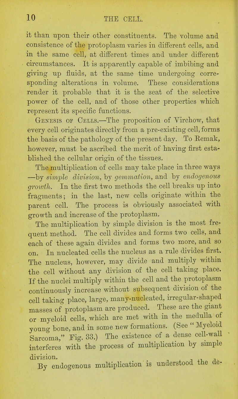 it than upon their other constituents. The volume and consistence of the protoplasm varies in different cells, and in the same cell, at different times and under different circumstances. It is apparently capable of imbibing and giving up fluids, at the same time undergoing corre- sponding alterations in volume. These considerations render it probable that it is the seat of the selective power of the cell, and of those other properties which represent its specific functions. Genesis or Cells.—The proposition of Yirchow, that every cell originates directly from a pre-existing cell, forms the basis of the pathology of the present day. To Remak, however, must be ascribed the merit of having first esta- blished the cellular origin of the tissues. The multiplication of cells may take place in three ways —by simple division, by gemmation, and by endogenous growth. In the first two methods the cell breaks up into fragments; in the last, new cells originate within the parent cell. The process is obviously associated with growth and increase of the protoplasm. The multiplication by simple division is the most fre- quent method. The cell divides and forms two cells, and each of these again divides and forms two more, and so on. In nucleated cells the nucleus as a rule divides first. The nucleus, however, may divide and multiply within the cell without any division of the cell taking place. If the nuclei multiply within the cell and the protoplasm continuously increase without subsequent division of the cell taking place, large, many-nucleated, irregular-shaped masses of protoplasm are produced. These are the giant or myeloid cells, which are met with in the medulla of young bone, and in some new formations. (See  Myeloid Sarcoma, Fig. 33.) The existence of a dense cell-wall interferes with the process of multiplication by simple division. By endogenous multiplication is understood the de-