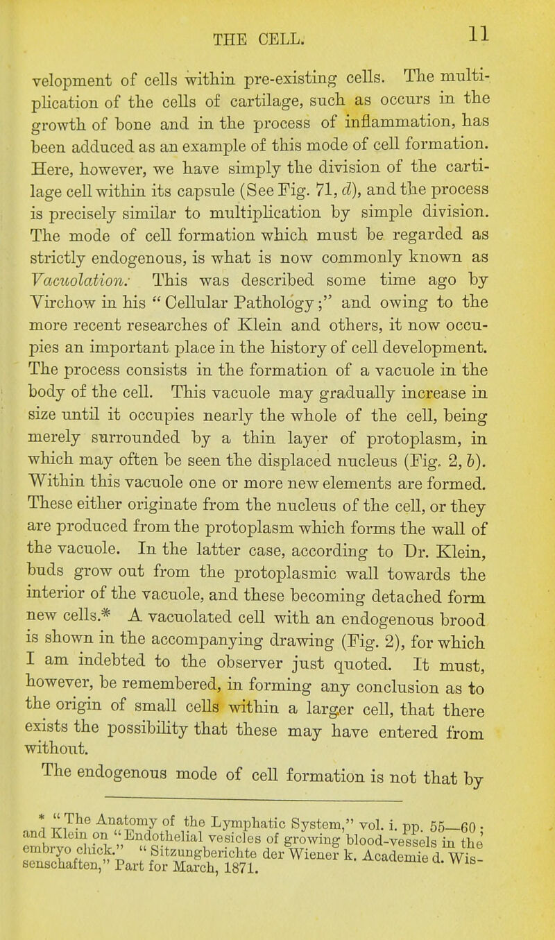 velopment of cells within pre-existing cells. The multi- plication of the cells of cartilage, such as occurs in the growth of bone and in the process of inflammation, has been adduced as an example of this mode of cell formation. Here, however, we have simply the division of the carti- lage cell within its capsule (See Fig. 71, d), and the process is precisely similar to multiplication by simple division. The mode of cell formation which must be regarded as strictly endogenous, is what is now commonly known as Vacuolation: This was described some time ago by Yirchow in his  Cellular Pathology; and owing to the more recent researches of Klein and others, it now occu- pies an important place in the history of cell development. The process consists in the formation of a vacuole in the body of the cell. This vacuole may gradually increase in size until it occupies nearly the whole of the cell, being merely surrounded by a thin layer of protoplasm, in which may often be seen the displaced nucleus (Fig. 2, b). Within this vacuole one or more new elements are formed. These either originate from the nucleus of the cell, or they are produced from the protoplasm which forms the wall of the vacuole. In the latter case, according to Dr. Klein, buds grow out from the protoplasmic wall towards the interior of the vacuole, and these becoming detached form new cells * A vacuolated cell with an endogenous brood is shown in the accompanying drawiug (Fig. 2), for which I am indebted to the observer just quoted. It must, however, be remembered, in forming any conclusion as to the origin of small cells within a larger cell, that there exists the possibility that these may have entered from without. The endogenous mode of cell formation is not that by *  T*16 Anatomy of the Lymphatic System, vol. i. pp 55—60 • and Klein on Endothelial vesicles of growing blood-vessels in the' embryo chick.  Sitzungberichte der Wienef k. AcademTe d Wis- senschaften, Part for March, 1871. VV18