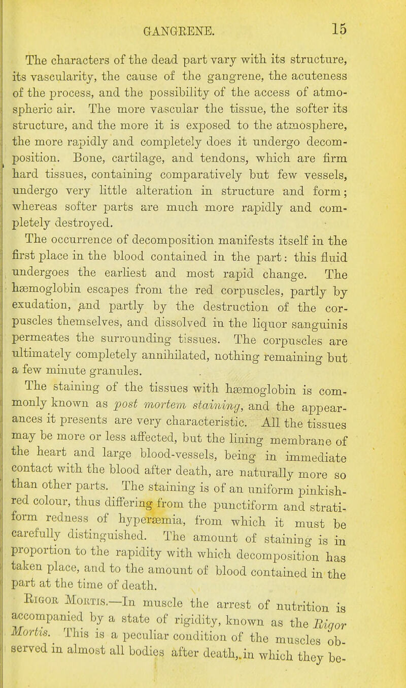 The characters of the dead part vary with its structure, its vascularity, the cause of the gangrene, the acuteness of the process, and the possibility of the access of atmo- spheric air. The more vascular the tissue, the softer its structure, and the more it is exposed to the atmosphere, the more rapidly and completely does it undergo decom- position. Bone, cartilage, and tendons, which are firm hard tissues, containing comparatively but few vessels, undergo very little alteration in structure and form; whereas softer parts are much more rapidly and com- pletely destroyed. The occurrence of decomposition manifests itself in the first place in the blood contained in the part: this fluid undergoes the earliest and most rapid change. The haemoglobin escapes from the red corpuscles, partly by exudation, ,and partly by the destruction of the cor- puscles themselves, and dissolved in the liquor sanguinis permeates the surrounding tissues. The corpuscles are ultimately completely annihilated, nothing remaining but a few minute granules. The staining of the tissues with haemoglobin is com- monly known as post mortem staining, and the appear- ances it presents are very characteristic. All the tissues may be more or less affected, but the lining membrane of the heart and large blood-vessels, being in immediate contact with the blood after death, are naturally more so than other parts. The staining is of an uniform pinkish- red colour, thus differing from the punctiform and strati- form redness of hyperemia, from which it must be carefully distinguished. The amount of staining is in proportion to the rapidity with which decomposition has taken place, and to the amount of blood contained in the part at the time of death. Eigoe Moans.—In muscle the arrest of nutrition is accompanied by a state of rigidity, known as the Biqor Mortis. This is a peculiar condition of the muscles ob served m almost all bodies after death,, in which they be