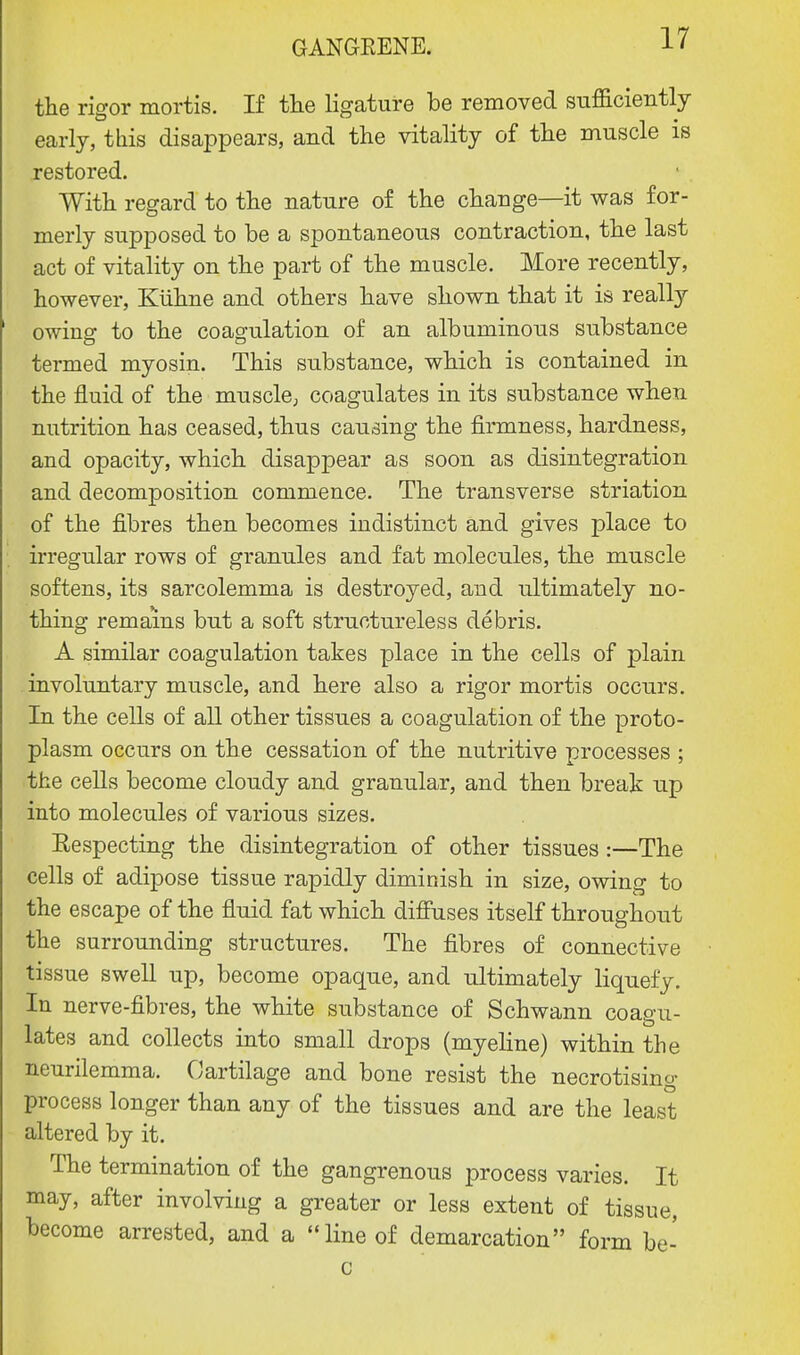 the rigor mortis. If the ligature be removed sufficiently early, this disappears, and the vitality of the muscle is restored. With regard to the nature of the change—it was for- merly supposed to be a spontaneous contraction, the last act of vitality on the part of the muscle. More recently, however, Kiihne and others have shown that it is really owing to the coagulation of an albuminous substance termed myosin. This substance, which is contained in the fluid of the muscle, coagulates in its substance when nutrition has ceased, thus causing the firmness, hardness, and opacity, which disappear as soon as disintegration and decomposition commence. The transverse striation of the fibres then becomes indistinct and gives place to irregular rows of granules and fat molecules, the muscle softens, its sarcolemma is destroyed, and ultimately no- thing remains but a soft structureless debris. A similar coagulation takes place in the cells of plain involuntary muscle, and here also a rigor mortis occurs. In the cells of all other tissues a coagulation of the proto- plasm occurs on the cessation of the nutritive processes ; the cells become cloudy and granular, and then break up into molecules of various sizes. Respecting the disintegration of other tissues:—The cells of adipose tissue rapidly diminish in size, owing to the escape of the fluid fat which diffuses itself throughout the surrounding structures. The fibres of connective tissue swell up, become opaque, and ultimately liquefy. In nerve-fibres, the white substance of Schwann coagu- lates and collects into small drops (myeline) within the neurilemma. Cartilage and bone resist the necrotising process longer than any of the tissues and are the least altered by it. The termination of the gangrenous process varies. It may, after involving a greater or less extent of tissue, become arrested, and a line of demarcation form be- c