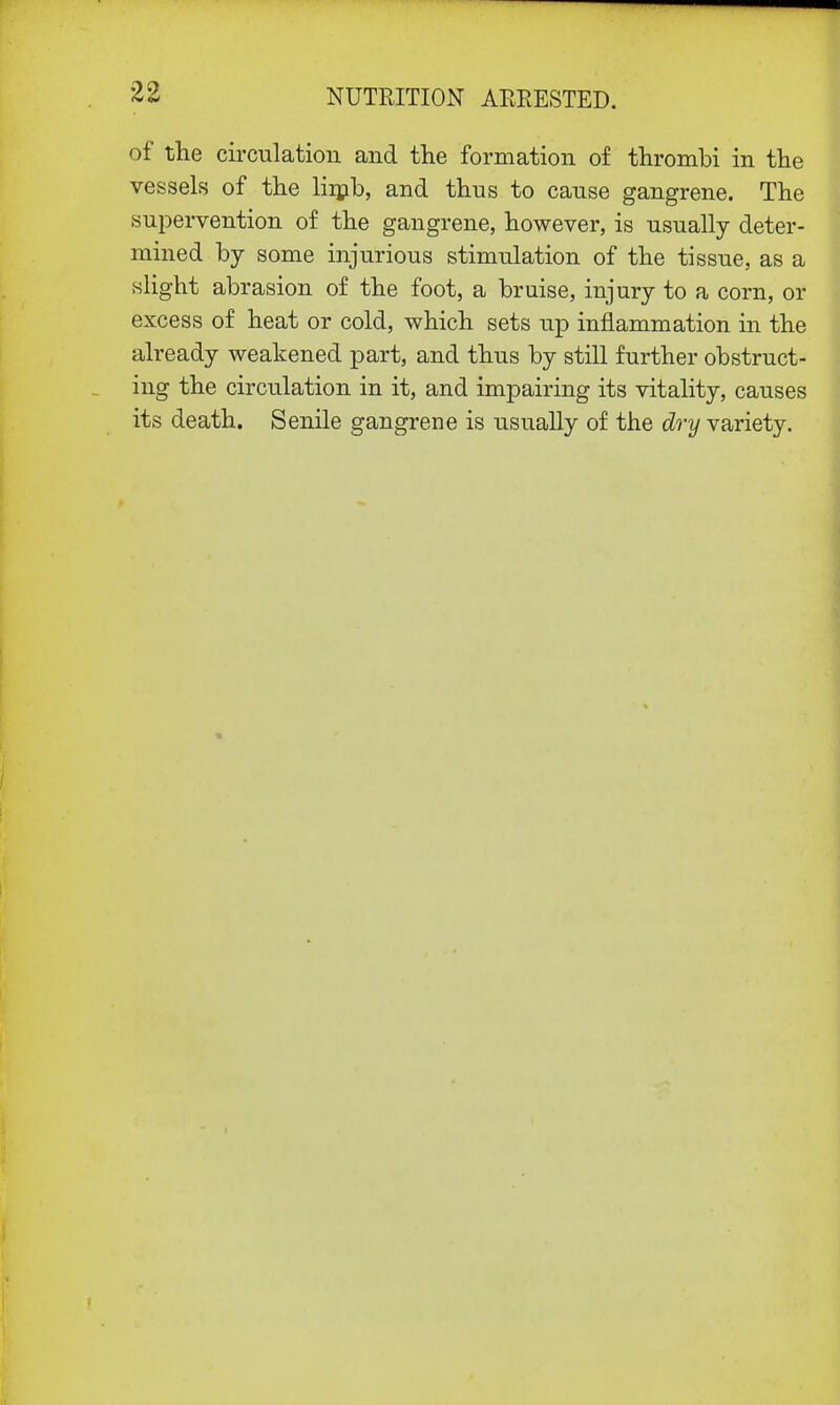 of the circulation and the formation of thrombi in the vessels of the limb, and thns to canse gangrene. The supervention of the gangrene, however, is usually deter- mined by some injurious stimulation of the tissue, as a slight abrasion of the foot, a bruise, injury to a corn, or excess of heat or cold, which sets up inflammation in the already weakened part, and thus by still further obstruct- ing the circulation in it, and impairing its vitality, causes its death. Senile gangrene is usually of the dry variety.