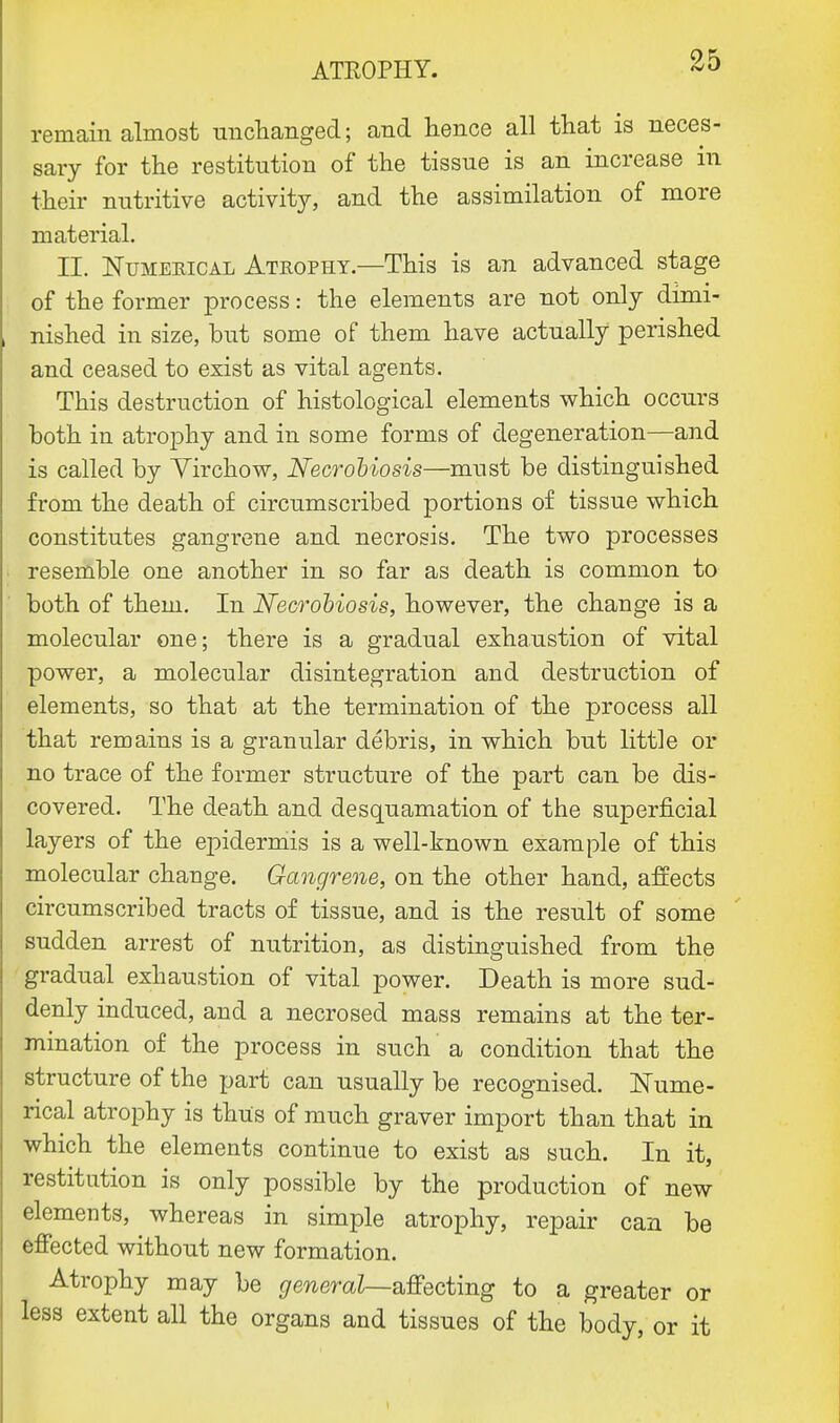 remain almost unchanged; and hence all that is neces- sary for the restitution of the tissue is an increase in their nutritive activity, and the assimilation of more material. II. Numerical Atrophy.—This is an advanced stage of the former process: the elements are not only dimi- nished in size, but some of them have actually perished and ceased to exist as vital agents. This destruction of histological elements which occurs both in atrophy and in some forms of degeneration—and is called by Yirchow, Necrobiosis—must be distinguished from the death of circumscribed portions of tissue which constitutes gangrene and necrosis. The two processes resemble one another in so far as death is common to both of them. In Necrobiosis, however, the change is a molecular one; there is a gradual exhaustion of vital power, a molecular disintegration and destruction of elements, so that at the termination of the process all that remains is a granular debris, in which but little or no trace of the former structure of the part can be dis- covered. The death and desquamation of the superficial layers of the epidermis is a well-known example of this molecular change. Gangrene, on the other hand, affects circumscribed tracts of tissue, and is the result of some sudden arrest of nutrition, as distinguished from the gradual exhaustion of vital power. Death is more sud- denly induced, and a necrosed mass remains at the ter- mination of the process in such a condition that the structure of the part can usually be recognised. Nume- rical atrophy is thus of much graver import than that in which the elements continue to exist as such. In it, restitution is only possible by the production of new elements, whereas in simple atrophy, repair can be effected without new formation. Atrophy may be general—affecting to a greater or less extent all the organs and tissues of the body, or it