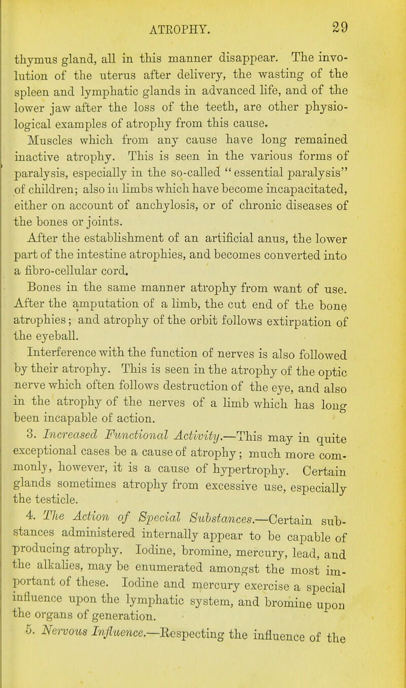 thymus gland, all in this manner disappear. The invo- lution of the uterus after delivery, the wasting of the spleen and lymphatic glands in advanced life, and of the lower jaw after the loss of the teeth, are other physio- logical examples of atrophy from this cause. Muscles which from any cause have long remained inactive atrophy. This is seen in the various forms of paralysis, especially in the so-called  essential paralysis of children; also in limbs which have become incapacitated, either on account of anchylosis, or of chronic diseases of the bones or joints. After the establishment of an artificial anus, the lower part of the intestine atrophies, and becomes converted into a fibro-cellular cord. Bones in the same manner atrophy from want of use. After the amputation of a limb, the cut end of the bone atrophies; and atrophy of the orbit follows extirpation of the eyeball. Interference with the function of nerves is also followed by their atrophy. This is seen in the atrophy of the optic nerve which often follows destruction of the eye, and also in the atrophy of the nerves of a limb which has long been incapable of action. 3. Increased Functional Activity.—This may in quite exceptional cases be a cause of atrophy; much more com- .monlj, however, it is a cause of hypertrophy. Certain glands sometimes atrophy from excessive use, especially the testicle. 4. The Action of Special Substances— Certain sub- stances administered internally appear to be capable of producing atrophy. Iodine, bromine, mercury, lead, and the alkalies, may be enumerated amongst the most im- portant of these. Iodine and mercury exercise a special influence upon the lymphatic system, and bromine upon the organs of generation. 5. Nervous Influence.—Respecting the influence of the