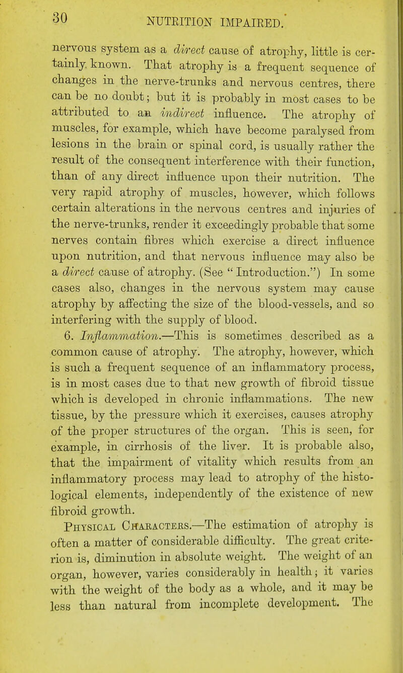 nervous system as a direct cause of atrophy, little is cer- tainly, known. That atrophy is a frequent sequence of changes in the nerve-trunks and nervous centres, there can be no doubt; but it is probably in most cases to be attributed to an indirect influence. The atrophy of muscles, for example, which have become paralysed from lesions in the brain or spinal cord, is usually rather the result of the consequent interference with their function, than of any direct influence upon their nutrition. The very rapid atrophy of muscles, however, which follows certain alterations in the nervous centres and injuries of the nerve-trunks, render it exceedingly probable that some nerves contain fibres which exercise a direct influence upon nutrition, and that nervous influence may also be a direct cause of atrophy. (See  Introduction.) In some cases also, changes in the nervous system may cause atrophy by affecting the size of the blood-vessels, and so interfering with the supply of blood. 6. Inflammation.—This is sometimes described as a common cause of atrophy. The atrophy, however, which is such a frequent sequence of an inflammatory process, is in most cases due to that new growth of fibroid tissue which is developed in chronic inflammations. The new tissue, by the pressure which it exercises, causes atrophy of the proper structures of the organ. This is seen, for example, in cirrhosis of the liv^r. It is probable also, that the impairment of vitality which results from an inflammatory process may lead to atrophy of the histo- logical elements, independently of the existence of new fibroid growth. Physical Characters.—The estimation of atrophy is often a matter of considerable difficulty. The great crite- rion is, diminution in absolute weight. The weight of an organ, however, varies considerably in health; it varies with the weight of the body as a whole, and it may be less than natural from incomplete development. The