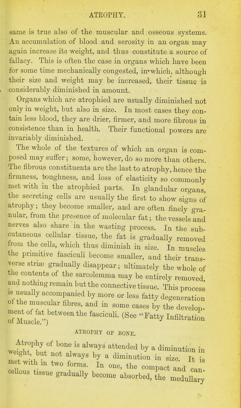 same is true also of the muscular and osseous systems. An accumulation of blood and serosity in an organ may again increase its weight, and thus constitute a source of fallacy. This is often the case in organs which have been for some time mechanically congested, in'which, although their size and weight may be increased, their tissue is considerably diminished in amount. Organs which are atrophied are usually diminished not only in weight, but also in size. In most cases they con- tain less blood, they are drier, firmer, and more fibrous in consistence than in health. Their functional powers are invariably diminished. The whole of the textures of which an organ is com- posed may suffer; some, however, do so more than others. The fibrous constituents are the last to atrophy, hence the firmness, toughness, and loss of elasticity so commonly met with in the atrophied parts. In glandular organs, the secreting cells are usually the first to show signs of atrophy; they become smaller, and are often finely gra- nular, from the presence of molecular fat; the vessels tnd nerves also share in the wasting process. In the sub- cutaneous cellular tissue, the fat is gradually removed from the cells, which thus diminish in size. In muscles the primitive fasciculi become smaller, and their trans- verse stnas gradually disappear; ultimately the whole of the contents of the sarcolemma may be entirely removed and nothing remain but the connective tissue. This process is usually accompanied by more or less fatty degeneration of the muscular fibres, and in some cases by the develop- edQMuLlen eWnthefaSCiculi- <See ^atty Infiltration ATEOPHY OF BONE. JdTw* *H ^ alTOy8 attended h? a cation in weight but not always by a diminution in size It £ cellous t18Sue graduaHy become absorbed, the medullary