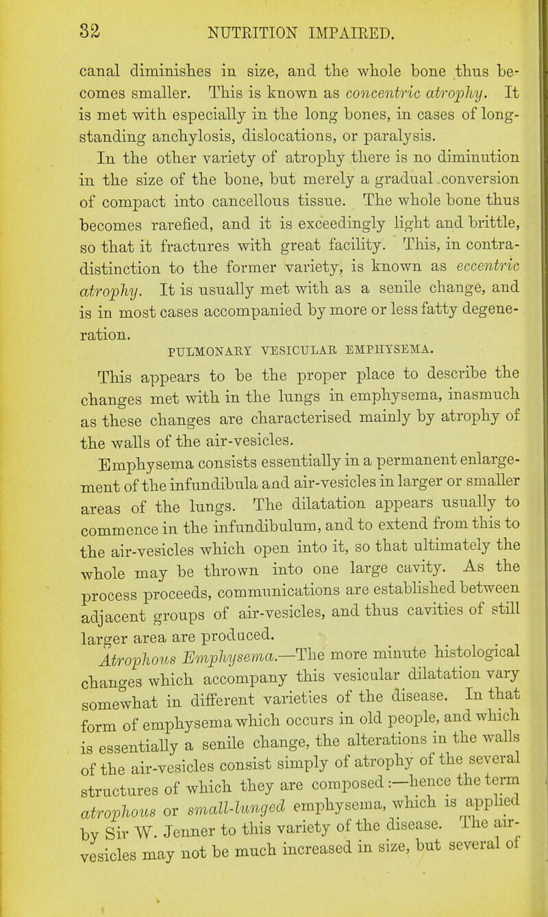 canal diminishes in size, and the whole bone thus be- comes smaller. This is known as concentric atrophy. It is met with especially in the long bones, in cases of long- standing anchylosis, dislocations, or paralysis. In the other variety of atrophy there is no diminution in the size of the bone, but merely a gradual conversion of compact into cancellous tissue. The whole bone thus becomes rarefied, and it is exceedingly light and brittle, so that it fractures with great facility. This, in contra- distinction to the former variety, is known as eccentric atrophy. It is usually met with as a senile change, and is in most cases accompanied by more or less fatty degene- ration. PULMONAEY VESICULAR EMPHYSEMA. This appears to be the proper place to describe the changes met with in the lungs in emphysema, inasmuch as these changes are characterised mainly by atrophy of the walls of the air-vesicles. Emphysema consists essentially in a permanent enlarge- ment of the infundibula and air-vesicles in larger or smaller areas of the lungs. The dilatation appears usually to commence in the infundibulum, and to extend from this to the air-vesicles which open into it, so that ultimately the whole may be thrown into one large cavity. As the process proceeds, communications are established between adjacent groups of air-vesicles, and thus cavities of still larger area are produced. Atrophous Emphysema.—The more minute histological changes which accompany this vesicular dilatation vary somewhat in different varieties of the disease. In that form of emphysema which occurs in old people, and which is essentially a senile change, the alterations in the walls of the air-vesicles consist simply of atrophy of the several structures of which they are composed :-hence the term atrophous or small-lunged emphysema, which is applied by Sir W. Jcnner to this variety of the disease. The air- vesicles may not be much increased in size, but several of