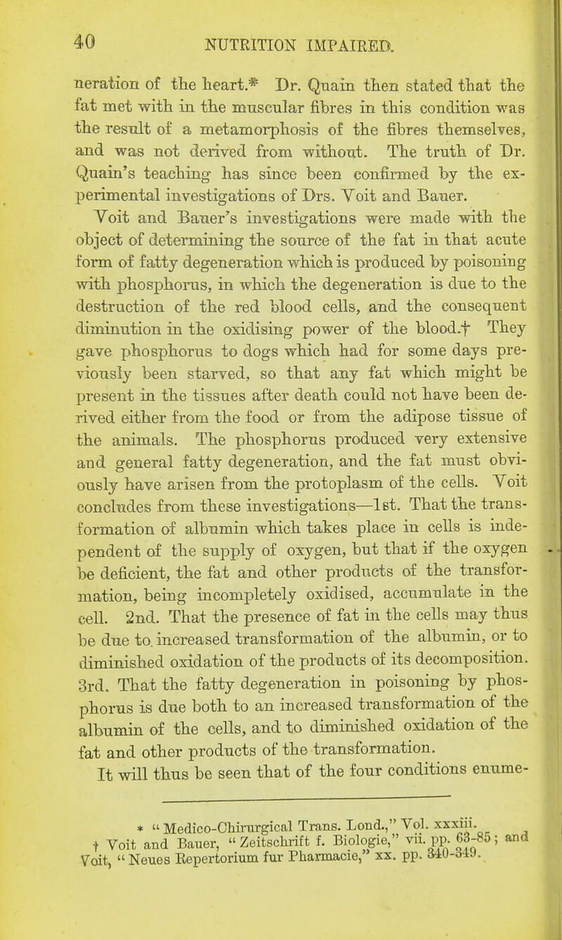 neration of the heart* Dr. Quain then stated that the fat met with in the muscular fibres in this condition was the result of a metamorphosis of the fibres themselves, and was not derived from without. The truth of Dr. Quain's teaching has since been confirmed by the ex- perimental investigations of Drs. Yoit and Bauer. Yoit and Bauer's investigations were made with the object of determining the source of the fat in that acute form of fatty degeneration which is produced by poisoning with phosphorus, in which the degeneration is due to the destruction of the red blood cells, and the consequent diminution in the oxidising power of the blood.-f* They gave phosphorus to dogs which had for some days pre- viously been starved, so that any fat which might be present in the tissues after death could not have been de- rived either from the food or from the adipose tissue of the animals. The phosphorus produced very extensive and general fatty degeneration, and the fat must obvi- ously have arisen from the protoplasm of the cells. Yoit concludes from these investigations—1st. That the trans- formation of albumin which takes place in cells is inde- pendent of the supply of oxygen, but that if the oxygen be deficient, the fat and other products of the transfor- mation, being incompletely oxidised, accumulate in the cell. 2nd. That the presence of fat in the cells may thus be due to. increased transformation of the albumin, or to diminished oxidation of the products of its decomposition. 3rd. That the fatty degeneration in poisoning by phos- phorus is due both to an increased transformation of the albumin of the cells, and to diminished oxidation of the fat and other products of the transformation. It will thus be seen that of the four conditions enume- * « Medico-Ohirurgical Trans. Lond., Vol. xxxni. t Voit and Bauer,  Zeitschrift f. Biologie, vii pp. 68-85; and Voit,  Neues Eepertorium fur Pharmacie, xx. pp.