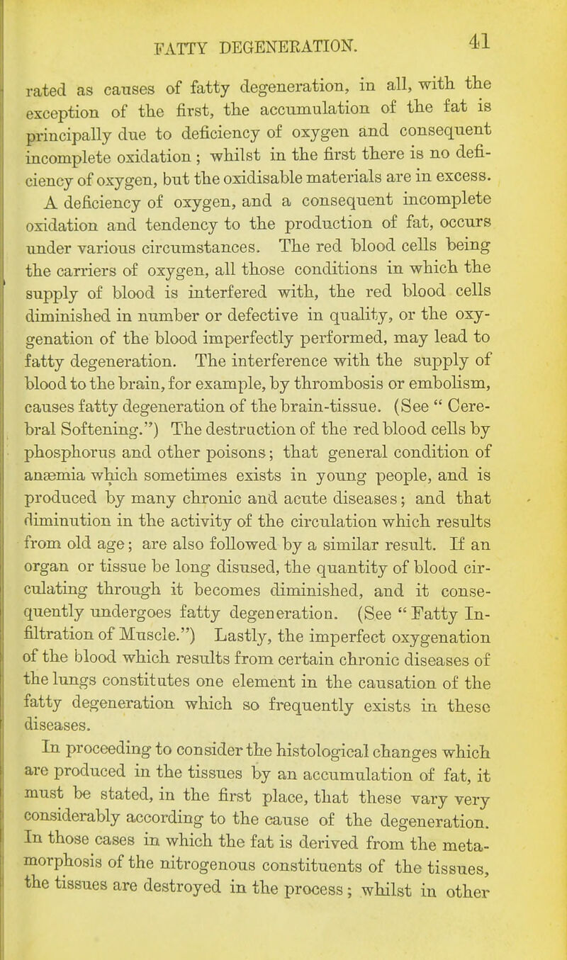 rated as causes of fatty degeneration, in all, with the exception of the first, the accumulation of the fat is principally due to deficiency of oxygen and consequent incomplete oxidation ; whilst in the first there is no defi- ciency of oxygen, but the oxidisable materials are in excess. A deficiency of oxygen, and a consequent incomplete oxidation and tendency to the production of fat, occurs under various circumstances. The red blood cells being the carriers of oxygen, all those conditions in which the supply of blood is interfered with, the red blood cells diminished in number or defective in quality, or the oxy- genation of the blood imperfectly performed, may lead to fatty degeneration. The interference with the supply of blood to the brain, for example, by thrombosis or embolism, causes fatty degeneration of the brain-tissue. (See  Cere- bral Softening.) The destruction of the red blood cells by phosphorus and other poisons; that general condition of anaemia which sometimes exists in young people, and is produced by many chronic and acute diseases; and that diminution in the activity of the circulation which results from old age; are also followed by a similar result. If an organ or tissue be long disused, the quantity of blood cir- culating through it becomes diminished, and it conse- quently undergoes fatty degeneration. (See  Fatty In- filtration of Muscle.) Lastly, the imperfect oxygenation of the blood which results from certain chronic diseases of the lungs constitutes one element in the causation of the fatty degeneration which so frequently exists in these diseases. In proceeding to consider the histological changes which are produced in the tissues by an accumulation of fat, it must be stated, in the first place, that these vary very considerably according to the cause of the degeneration. In those cases in which the fat is derived from the meta- morphosis of the nitrogenous constituents of the tissues, the tissues are destroyed in the process; whilst in other