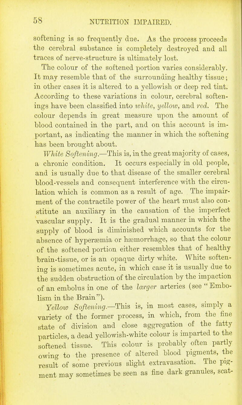 softening is so frequently due. As the process proceeds the cerebral substance is completely destroyed and all traces of nerve-structure is ultimately lost. The colour of the softened portion varies considerably. It may resemble that of the surrounding healthy tissue; in other cases it is altered to a yellowish or deep red tint. According to these variations in colour, cerebral soften- ings have been classified into white, yellow, and red. The colour depends in great measure upon the amount of blood contained in the part, and on this account is im- portant, as indicating the manner in which the softening has been brought about. White Softening.—This is, in the great majority of cases, a chronic condition. It occurs especially in old people, and is usually due to that disease of the smaller cerebral blood-vessels and consequent interference with the circu- lation which is common as a result of age. The impair- ment of the contractile power of the heart must also con- stitute an auxiliary in the causation of the imperfect vascular supply. It is the gradual manner in which the supply of blood is diminished which accounts for the absence of hypersemia or haemorrhage, so that the colour of the softened portion either resembles that of healthy brain-tissue, or is an opaque dirty white. White soften- ing is sometimes acute, in which case it is usually due to the sudden obstruction of the circulation by the impaction of an embolus in one of the larger arteries (see Embo- lism in the Brain). Yellow Softening.—This is, in most cases, simply a variety of the former process, in which, from the fine state of division and close aggregation of the fatty particles, a dead yellowish-white colour is imparted to the softened tissue. This colour is probably often partly owing to the presence of altered blood pigments, the result of some previous slight extravasation. The pig- ment may sometimes be seen as fine dark granules, scat-