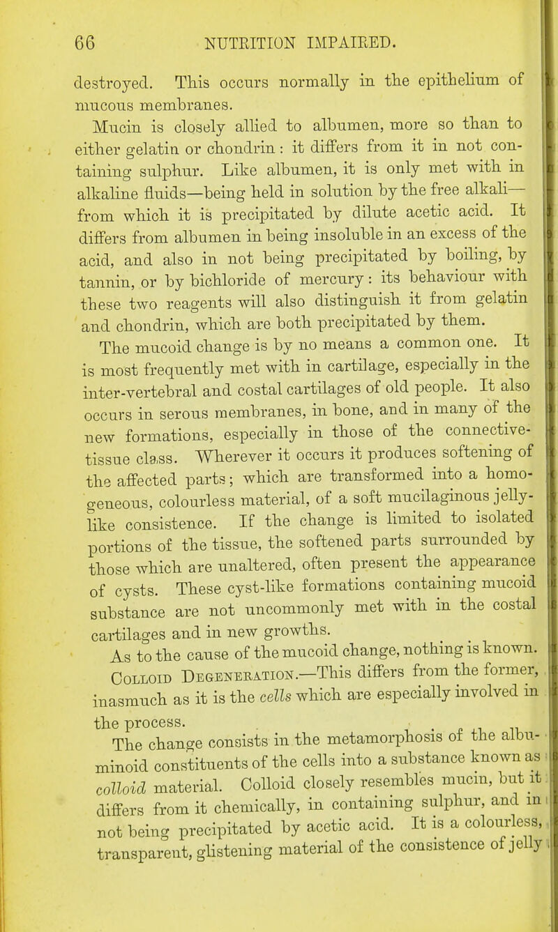 destroyed. This occurs normally in the epithelium of mucous membranes. Mucin is closely allied to albumen, more so than to either gelatin or chondrin: it differs from it in not con- taining sulphur. Like albumen, it is only met with in alkaline fluids—being held in solution by the free alkali— from which it is precipitated by dilute acetic acid. It differs from albumen in being insoluble in an excess of the acid, and also in not being precipitated by boiling, by tannin, or by bichloride of mercury: its behaviour with these two reagents will also distinguish it from gelatin and chondrin, which are both precipitated by them. The mucoid change is by no means a common one. It is most frequently met with in cartilage, especially in the inter-vertebral and costal cartilages of old people. It also occurs in serous membranes, in bone, and in many of the new formations, especially in those of the connective- tissue class. Wherever it occurs it produces softening of the affected parts; which are transformed into a homo- geneous, colourless material, of a soft mucilaginous jelly- like consistence. If the change is limited to isolated portions of the tissue, the softened parts surrounded by those which are unaltered, often present the appearance of cysts. These cyst-like formations containing mucoid substance are not uncommonly met with in the costal cartilages and in new growths. As to the cause of the mucoid change, nothing is known. Colloid Degeneration.—This differs from the former, inasmuch as it is the cells which are especially involved in the process. t The change consists in the metamorphosis of the albu- minoid constituents of the cells into a substance known as colloid material. Colloid closely resembles mucin, but it differs from it chemically, in containing sulphur, and m not being precipitated by acetic acid. It is a colourless, transparent, glistening material of the consistence of jelly