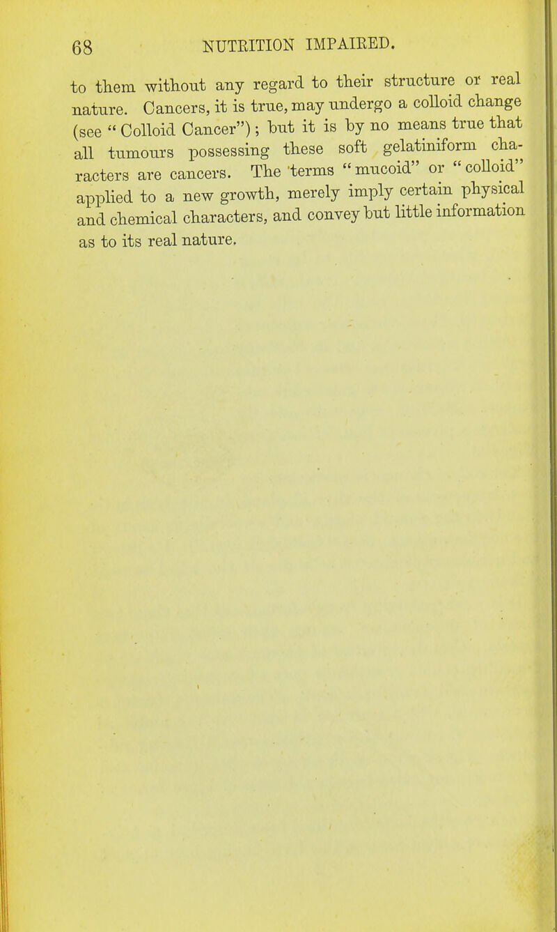 to them without any regard to their structure or real nature. Cancers, it is true, may undergo a colloid change (see  Colloid Cancer); but it is by no means true that all tumours possessing these soft gelatiniform cha- racters are cancers. The terms mucoid or colloid applied to a new growth, merely imply certain physical and chemical characters, and convey but little information as to its real nature. i
