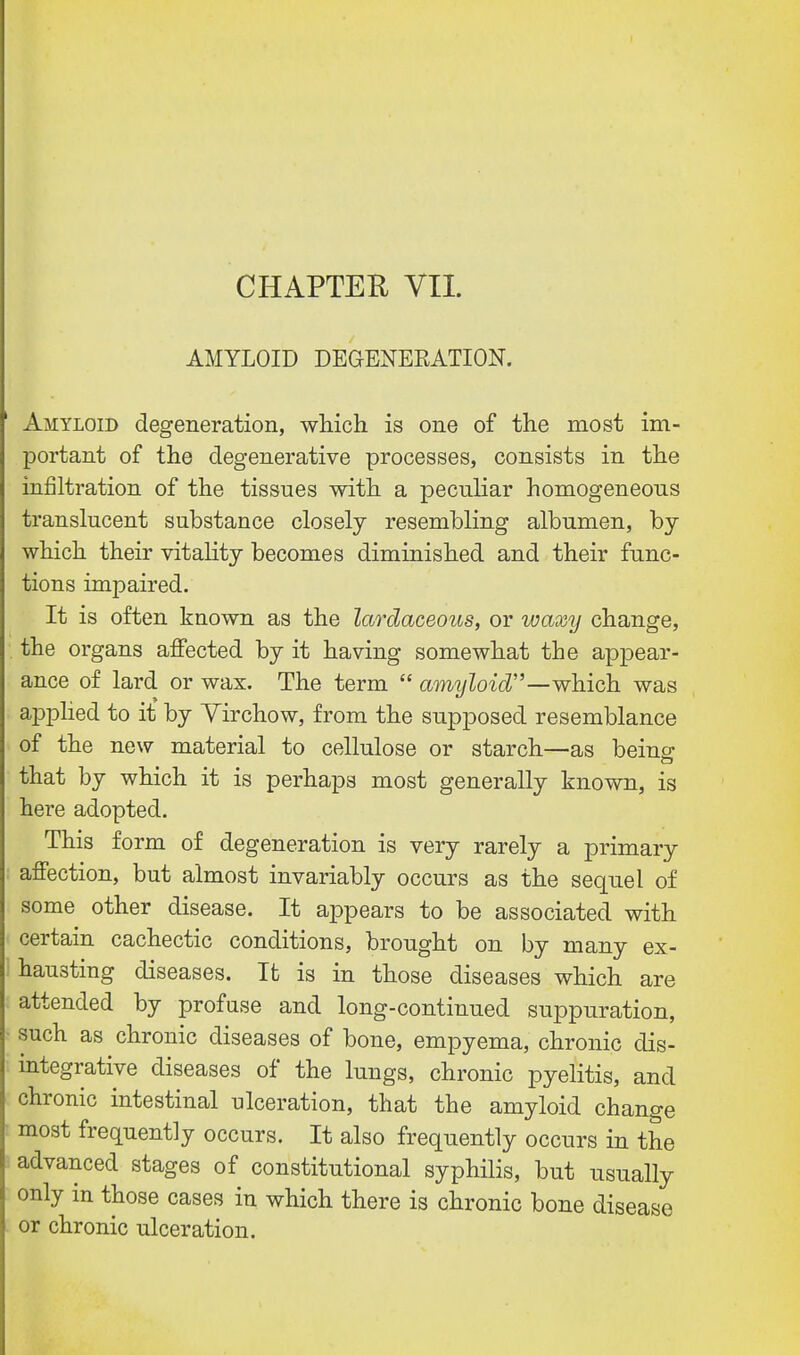 AMYLOID DEGENEEATION. Amyloid degeneration, which is one of the most im- portant of the degenerative processes, consists in the infiltration of the tissues with a peculiar homogeneous translucent substance closely resembling albumen, by which their vitality becomes diminished and their func- tions impaired. It is often known as the lardaceous, or waxy change, the organs affected by it having somewhat the appear- ance of lard or wax. The term  amyloid—which was applied to it by Yirchow, from the supposed resemblance of the new material to cellulose or starch—as beins; that by which it is perhaps most generally known, is here adopted. This form of degeneration is very rarely a primary affection, but almost invariably occurs as the sequel of some other disease. It appears to be associated with certain cachectic conditions, brought on by many ex- hausting diseases. It is in those diseases which are attended by profuse and long-continued suppuration, such as chronic diseases of bone, empyema, chronic dis- integrative diseases of the lungs, chronic pyelitis, and chronic intestinal ulceration, that the amyloid change most frequently occurs. It also frequently occurs in the advanced stages of constitutional syphilis, but usually only in those cases in which there is chronic bone disease or chronic ulceration.