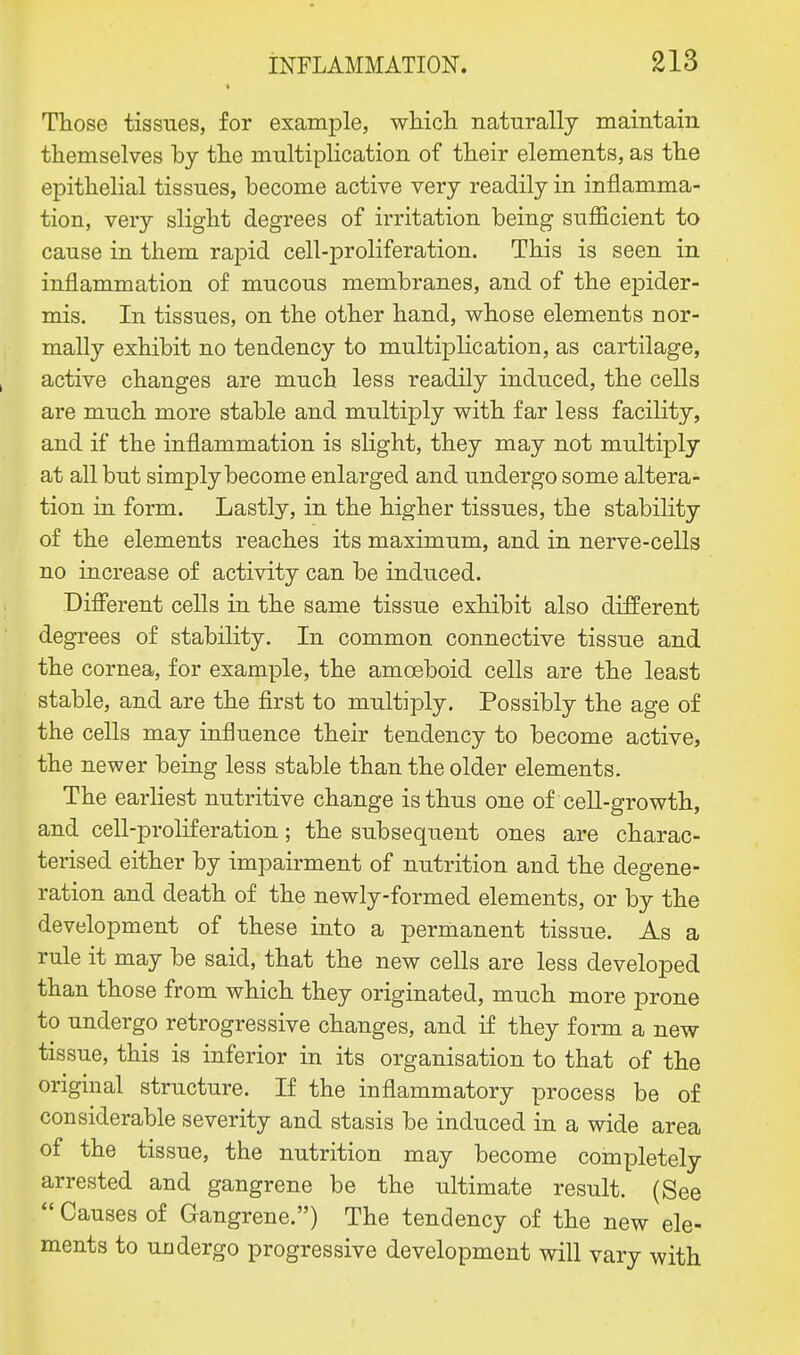 Those tissues, for example, which naturally maintain themselves by the multiplication of their elements, as the epithelial tissues, become active very readily in inflamma- tion, very slight degrees of irritation being sufficient to cause in them rapid cell-proliferation. This is seen in inflammation of mucous membranes, and of the epider- mis. In tissues, on the other hand, whose elements nor- mally exhibit no tendency to multiplication, as cartilage, active changes are much less readily induced, the cells are much more stable and multiply with far less facility, and if the inflammation is slight, they may not multiply at all but simply become enlarged and undergo some altera- tion in form. Lastly, in the higher tissues, the stability of the elements reaches its maximum, and in nerve-cells no increase of activity can be induced. Different cells in the same tissue exhibit also different degrees of stability. In common connective tissue and the cornea, for example, the amoeboid cells are the least stable, and are the first to multiply. Possibly the age of the cells may influence their tendency to become active, the newer being less stable than the older elements. The earliest nutritive change is thus one of cell-growth, and cell-proliferation; the subsequent ones are charac- terised either by impairment of nutrition and the degene- ration and death of the newly-formed elements, or by the development of these into a permanent tissue. As a rule it may be said, that the new cells are less developed than those from which they originated, much more prone to undergo retrogressive changes, and if they form a new tissue, this is inferior in its organisation to that of the original structure. If the inflammatory process be of considerable severity and stasis be induced in a wide area of the tissue, the nutrition may become completely arrested and gangrene be the ultimate result. (See  Causes of Gangrene.) The tendency of the new ele- ments to undergo progressive development will vary with