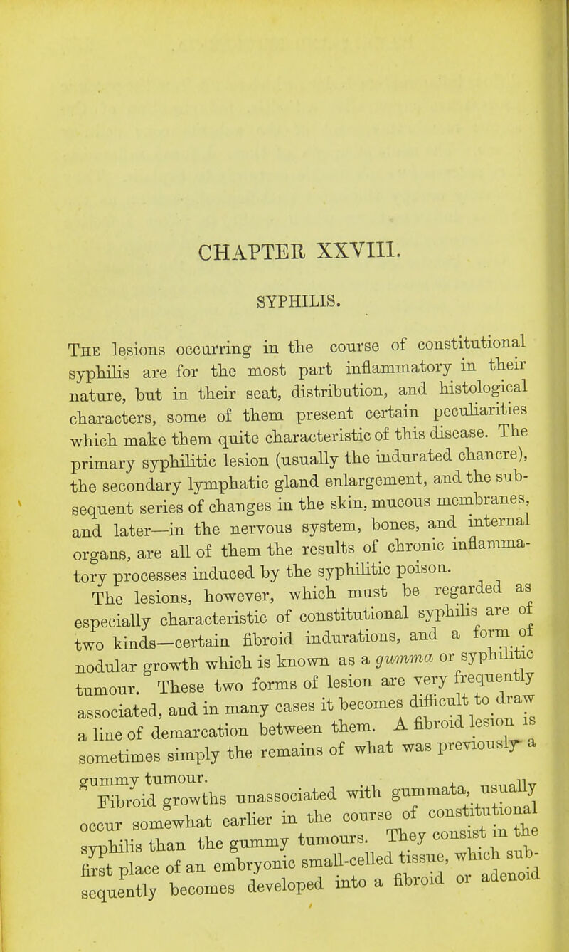 SYPHILIS. The lesions occurring in the conrse of constitutional syphilis are for the most part inflammatory in then- nature, but in their seat, distribution, and histological characters, some of them present certain peculiarities which make them quite characteristic of this disease. The primary syphilitic lesion (usually the indurated chancre), the secondary lymphatic gland enlargement, and the sub- sequent series of changes in the skin, mucous membranes and later—in the nervous system, bones, and internal organs, are all of them the results of chronic inflamma- tory processes induced by the syphilitic poison. The lesions, however, which must be regarded as especially characteristic of constitutional syphilis are ot two kinds-certain fibroid indurations, and a form ot nodular growth which is known as a gumma or syphilitic tumour. These two forms of lesion are very frequently associated, and in many cases it becomes difficult to draw a line of demarcation between them. A fibroid lesion u sometimes simply the remains of what was previouslr a ffummv tumour. ,, Fibroid growths unassorted with gummata usually occur somewhat earlier in the course of constrtut.oua syphilis thau the gummy tumours. They consist m the Rrst place of au embryonic smaU-celled tone, which sub- becomes developed into a fibroid or adenoid