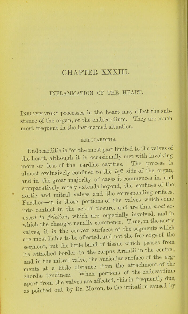 INFLAMMATION OE THE HEAET. Inflammatory processes in the heart may affect the sub- stance of the organ, or the endocardium. They are much most frequent in the last-named situation. ENDOCARDITIS. Endocarditis is for the most part limited to the valves of the heart, although it is occasionally met with involving more or less of the cardiac cavities. The process is almost exclusively confined to the left side of the organ, and in the great majority of cases it commences rn, and comparatively rarely extends beyond, the confines of the. aortic and mitral valves and the corresponding orifices. Father-it is those portions of the valves which come into contact in the act of closure, and are thus most ex- posed to friction, which are especially involved, and m which the changes usually commence. Thus, in the aortic valves, it is the convex surfaces of the segments which are most liable to be affected, and not the free edge of the segment, but the little band of tissue which passes from its attached border to the corpus Arantii m the centoe; and in the mitral valve, the auricular surface of the seg- ments at a little distance from the attachment of the 7orL endinea. When portions of the endocardium apartlrom the valves are affected, this is frequently due, as pointed out by Dr. Moxon, to the irritation caused by