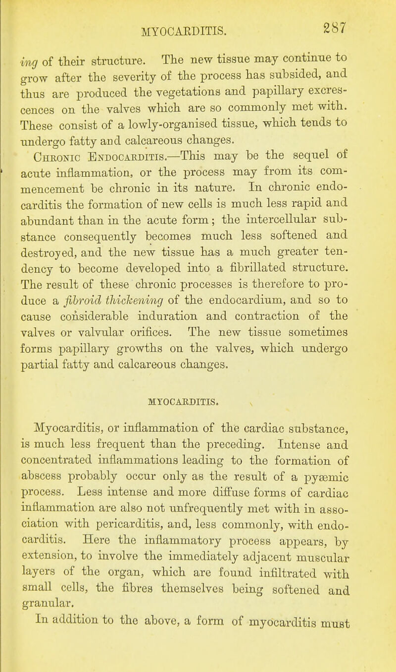 ing of their structure. The new tissue may continue to grow after the severity of the process has subsided, and thus are produced the vegetations and papillary excres- cences on the valves which are so commonly met with. These consist of a lowly-organised tissue, which tends to undergo fatty and calcareous changes. Chronic Endocarditis.—This may be the sequel of acute inflammation, or the process may from its com- mencement be chronic in its nature. In chronic endo- carditis the formation of new cells is much less rapid and abundant than in the acute form; the intercellular sub- stance consequently becomes much less softened and destroyed, and the new tissue has a much greater ten- dency to become developed into a fibrillated structure. The result of these chronic processes is therefore to pro- duce a fibroid thickening of the endocardium, and so to cause considerable induration and contraction of the valves or valvular orifices. The new tissue sometimes forms papillary growths on the valves, which undergo partial fatty and calcareous changes. MYOCARDITIS. Myocarditis, or inflammation of the cardiac substance, is much less frequent than the preceding. Intense and concentrated inflammations leading to the formation of abscess probably occur only as the result of a pyeemic process. Less intense and more diffuse forms of cardiac inflammation are also not unfrequently met with in asso- ciation with pericarditis, and, less commonly, with endo- carditis. Here the inflammatory process appears, by extension, to involve the immediately adjacent muscular layers of the organ, which are found infiltrated with small cells, the fibres themselves being softened and granular. In addition to the above, a form of myocarditis must