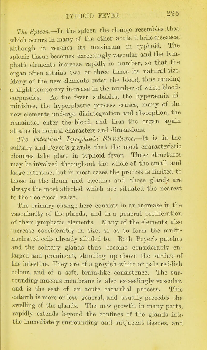 The Spleen.—In the spleen the change resembles that which occurs in many of the other acute febrile diseases, although it reaches its maximum in typhoid. The splenic tissue becomes exceedingly vascular and the lym- phatic elements increase rapidly in number, so that the organ often attains two or three times its natural size. Many of the new elements enter the blood, thus causing a slight temporary increase in the number of white blood- corpuscles. As the fever subsides, the hyperaemia di- minishes, the hyperplastic process ceases, many of the new elements undergo disintegration and absorption, the remainder enter the blood, and thus the organ again attains its normal characters and dimensions. The Intestinal Lymphatic Structures.—Tt is in the solitary and Peyer's glands that the most characteristic changes take place in typhoid fever. These structures may be inVolved throughout the whole of the small and large intestine, but in most cases the process is limited to those in the ileum and cascum; and those glands are always the most affected which are situated the nearest to the ileo-cascal valve. The primary change here consists in an increase in the vascularity of the glands, and in a general proliferation of their lymphatic elements. Many of the elements also increase considerably in size, so as to form the multi- nucleated cells already alluded to. Both Peyer's patches and the solitary glands thus become considerably en- larged and prominent, standing up above the surface of the intestine. They are of a greyish-white or pale reddish colour, and of a soft, brain-like consistence. The sur- rounding mucous membrane is also exceedingly vascular, and is the seat of an acute catarrhal process. This catarrh is more or less general, and usually precedes the swelling of the glands. The new growth, in many parts, rapidly extends beyond the confines of the glands into the immediately surrounding and subjacent tissues, and